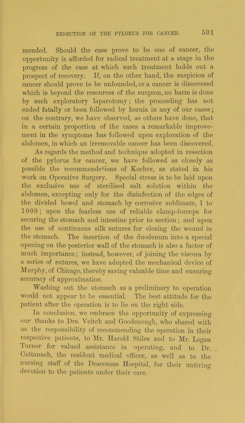 mended. Should the case prove to be one of cancer, tlie opportunity is afforded for radical treatment at a stage in the progress of the case at which such treatment holds out a prospect of recovery. If, on the other hand, the suspicion of cancer should prove to be unfounded, or a cancer is discovered which is beyond the resources of the surgeon, no harm is done by such exploratory laparotomy; the proceeding has not ended fatally or been followed by hernia in any of our cases; on the contrary, we have observed, as others have done, that in a certain proportion of the cases a remarkable improve- ment in the symptoms has followed upon exploration of the abdomen, in which an irremovable cancer has been discovered. As regards the method and technique adopted in resection of the pylorus for cancer, we have followed as closely as possible the recommendations of Kocher, as stated in his work on Operative Surgery. Special stress is to be laid upon the exclusive use of sterilised salt solution within the abdomen, excepting only for the disinfection of the edges of the divided bowel and stomach by corrosive sublimate, 1 to 1000; upon the fearless use of reliable clamp-forceps for securing the stomach and intestine prior to section ; and upon the use of continuous silk sutures for closing the wound in the stomach. The insertion of the duodenum into a special opening on the posterior wall of the stomach is also a factor of much importance; instead, however, of joining the viscera by a series of sutures, we have adopted the mechanical device of Murphy, of Chicago, thereby saving valuable time and ensuring accuracy of approximation. Washing out the stomach as a preliminary to operation would not appear to be essential. The best attitude for the patient after the operation is to lie on the right side. In conclusion, we embrace the opportunity of expressing our thanks to Drs. Veitch and Goodenough, who shar-ed witli us the responsibility of recommending the operation in their respective patients, to Mr. Harold Stiles and to Mr. Logan Turner for valued assistance in operating, and to Ur. Cattanach, the resident medical officer, as well as to the nursing staff of the Deaconess Hospital, for their untiring devotion to the patients under tlieir care.