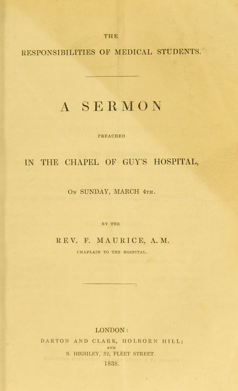 THE RESPONSIBILITIES OF MEDICAL STUDENTS. A SERMON PREACHED IN THE CHAPEL OF GUY’S HOSPITAL, On SUNDAY, MARCH 4th. BY THE REV. F. MAURICE, A. M. CHAPLAIN TO THE HOSPITAL. LONDON: DARTON AND CLARK, HOLBORN HILL; AND S. IIIGHLKY, .12, FLKKT STRRRT. 1838.