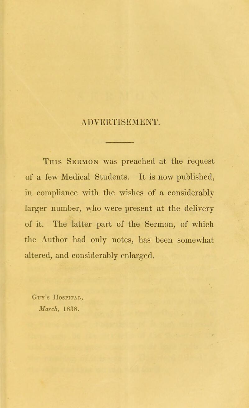 ADVERTISEMENT. This Sermon was preached at the request of a few Medical Students. It is now published^ in compliance with the wishes of a considerably larger number, who were present at the delivery of it. The latter part of the Sermon, of which the Author had only notes, has been somewhat altered, and considerably enlarged. Guy’s Hospital, March, 1838.