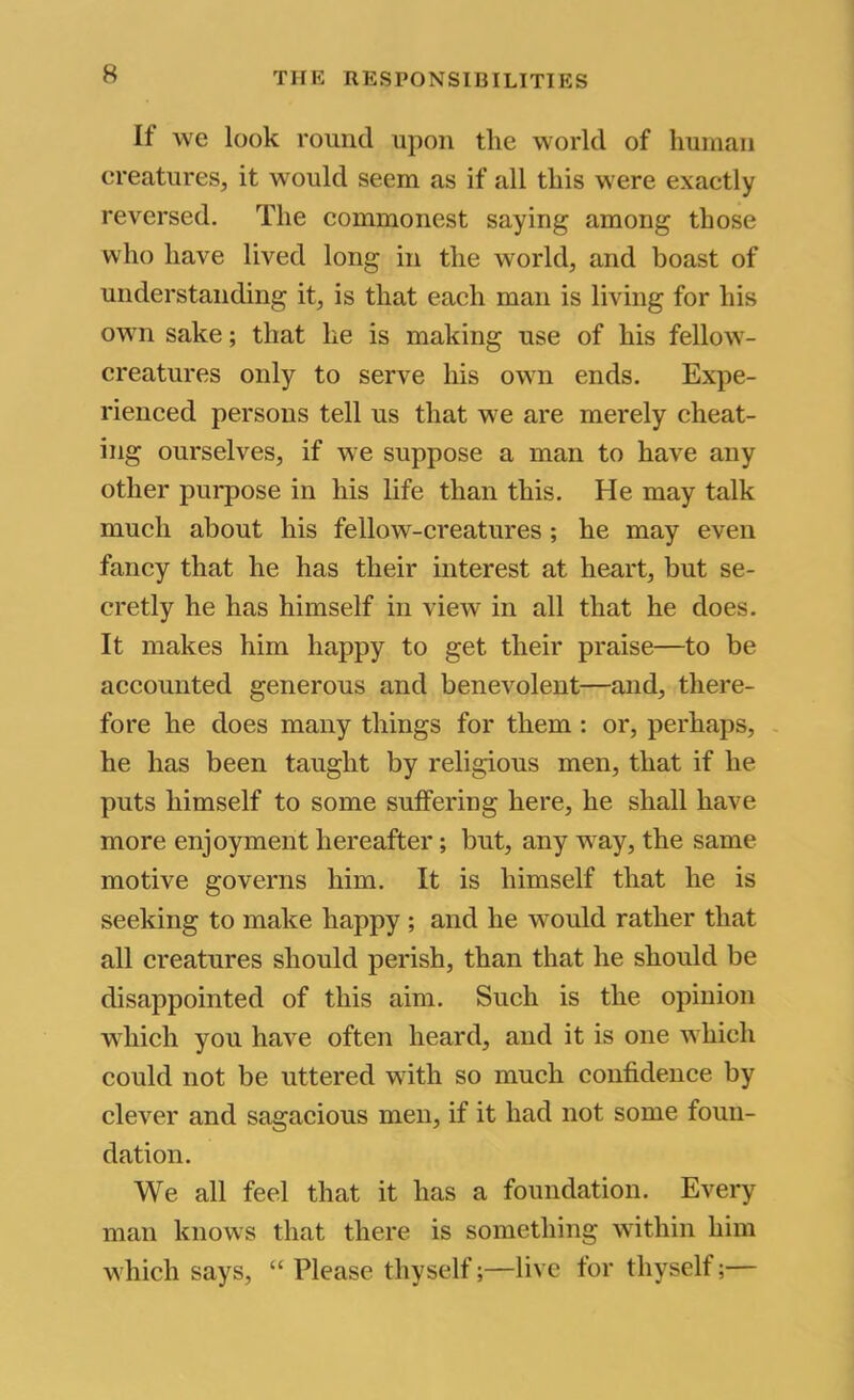 If we look round upon tlie world of human creatures, it would seem as if all this were exactly reversed. The commonest saying among those who have lived long in the world, and boast of understanding it, is that each man is living for his own sake; that he is making use of his fellow- creatures only to serve his own ends. Expe- rienced persons tell us that we are merely cheat- ing ourselves, if we suppose a man to have any other purpose in his life than this. He may talk much about his fellow-creatures ; he may even fancy that he has their interest at heart, but se- cretly he has himself in view in all that he does. It makes him happy to get their praise—to be accounted generous and benevolent—and, there- fore he does many things for them : or, perhaps, - he has been taught by religious men, that if he puts himself to some suffering here, he shall have more enjoyment hereafter; but, any way, the same motive governs him. It is himself that he is seeking to make happy ; and he would rather that all creatures should perish, than that he should be disappointed of this aim. Such is the opinion which you have often heard, and it is one which could not be uttered with so much confidence by clever and sagacious men, if it had not some foun- dation. We all feel that it has a foundation. Every man knows that there is something wuthin him which says, “ Please thyself;—live for thyself;—