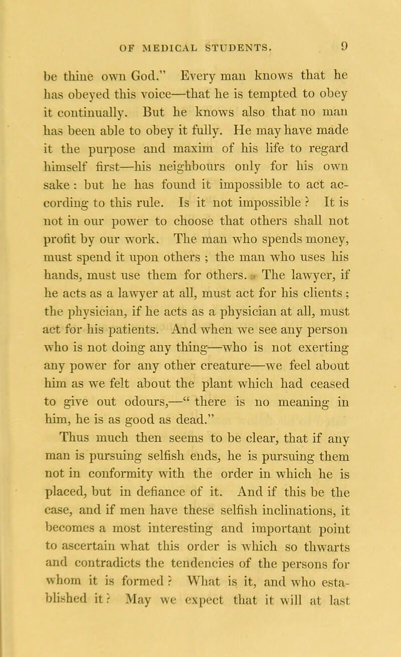 be thine own God.” Every man knows that he has obeyed this voice—that he is tempted to obey it continually. But he knows also that no man has been able to obey it fully. He may have made it the purpose and maxim of his life to regard himself first—his neighbours only for his own sake : but he has found it impossible to act ac- cording to this rule. Is it not impossible ? It is not in our power to choose that others shall not profit by our work. The man who spends money, must spend it upon others ; the man who uses his hands, must use them for others. The lawyer, if he acts as a lawyer at all, must act for his clients; the physician, if he acts as a physician at all, must act for his patients. And when we see any person who is not doing any thing—who is not exerting any power for any other creature—we feel about him as we felt about the plant which had ceased to give out odours,—“ there is no meaning in him, he is as good as dead.” Thus much then seems to be clear, that if any man is pursuing selfish ends, he is pursuing them not in conformity with the order in which he is placed, but in defiance of it. And if this be the case, and if men have these selfish inclinations, it becomes a most interesting and important point to ascertain what this order is which so thwarts and contradicts the tendencies of the persons for whom it is formed ? Wliat is it, and who esta- blished itr May we expect that it will at last