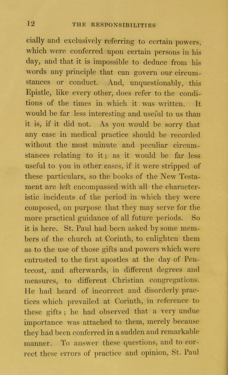 dally and exclusively referring to certain powers, which were conferred upon certain persons in his day, and that it is impossible to deduce from his words any principle that can govern our circum- stances or conduct. And, unquestionably, this Epistle, like every other, does refer to the condi- tions of the times in which it was written. It would be far less interesting and useful to us than it is, if it did not. As you would be sorry that any case in medical practice should be recorded without the most minute and peculiar circum- stances relating to it; as it would be far less useful to you in other cases, if it were stripped of these particulars, so the books of the New Testa- ment are left encompassed with all the character- istic incidents of the period in which they were composed, on purpose that they may serve for the more practical guidance of all future periods. So it is here. St. Paul had been asked by some mem- bers of the church at Corinth, to enlighten them as to the use of those gifts and powers which were entrusted to the first apostles at the day of Pen- tecost, and afterwards, in different degrees and measures, to different Christian congregations. He had heard of incorrect and disorderly prac- tices which prevailed at Corinth, in reference to these gifts ; he had observed that a very undue importance was attached to them, merely because they had been conferred in a sudden and remarkable manner. To answer these questions, and to cor- rect these errors of practice and opinion, St. Paul