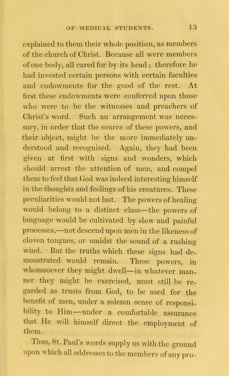 explained to them their whole position, as members of the church of Christ. Because all were members of one body, all cared for by its head; therefore he had invested certain persons with certain faculties and endowments for the good of the rest. At first these endowments were conferred upon those who were to be the witnesses and preachers of Christ’s word. Such an arrangement was neces- sary, in order that the source of these powers, and their object, might be the more immediately un- derstood and recognised. Again, they had been given at first with signs and wonders, which should arrest the attention of men, and compel them to feel that God was indeed interesting himself in the thoughts and feelings of his creatures. These peculiarities would not last. The powers of healing would belong to a distinct class—the powers of language would be cultivated by slow and painful processes,—not descend upon men in the likeness of cloven tongues, or amidst the sound of a rushing wind. But the truths which these signs had de- monstrated would remain. These powers, in whomsoever they might dwell—in whatever man- ner they might be exercised, must still be re- garded as trusts from God, to be used for the benefit of men, under a solemn sense of responsi- bility to Him—under a comfortable assurance that He will himself direct the employment of them. Thus, St. Paul’s words supply us with the ground upon which all addresses to the members of any pro-