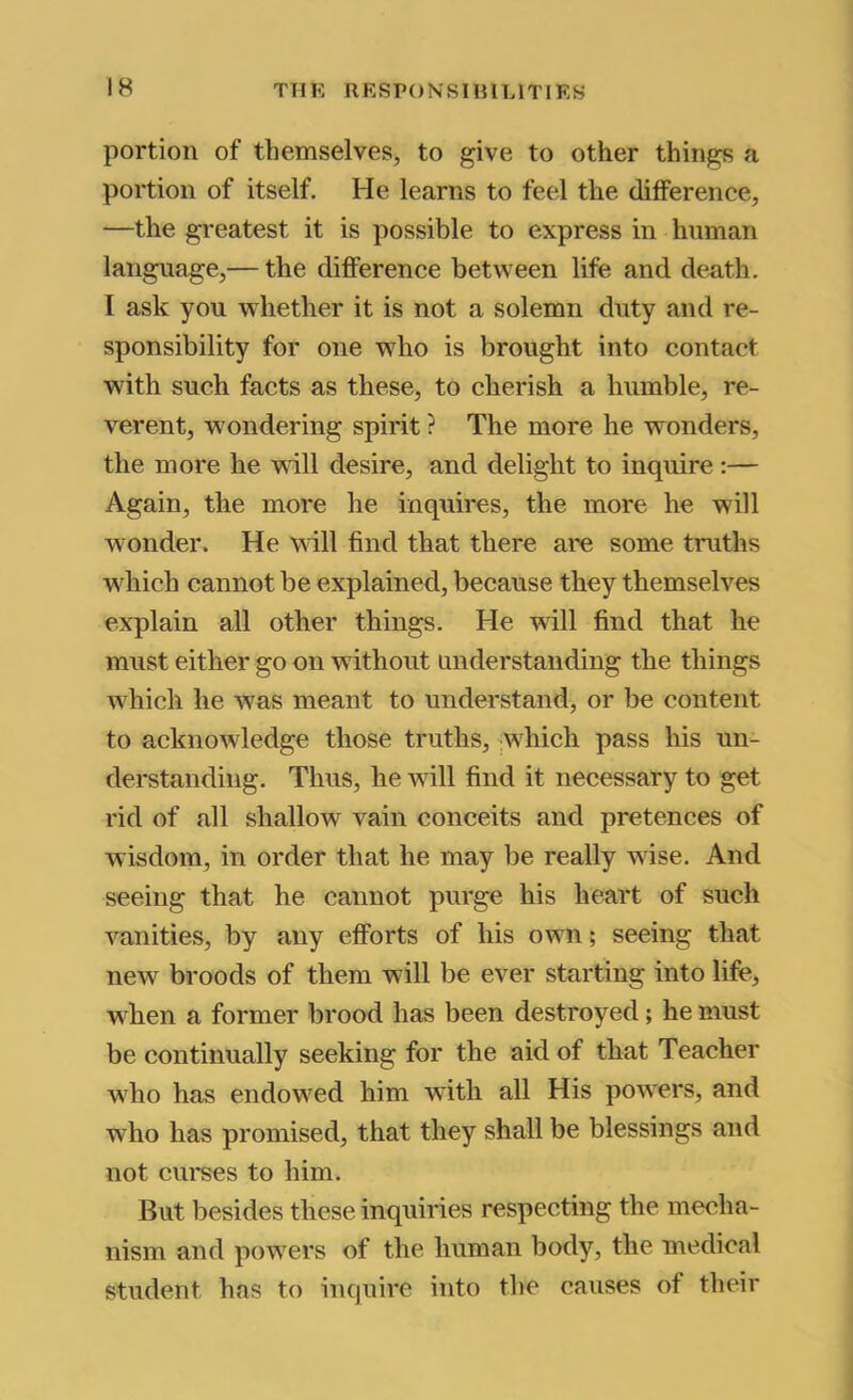portion of themselves, to give to other things a portion of itself. He learns to feel the difference, —the greatest it is possible to express in human language,— the difference between life and death. I ask you whether it is not a solemn duty .and re- sponsibility for one who is brought into contact with such facts as these, to cherish a humble, re- verent, wondering spirit ? The more he wonders, the more he wall desire, and delight to inquire :— Again, the more he inquires, the more he will wonder. He wall find that there are some truths which cannot be explained, because they themselves explain all other things. He wall find that he must either go on without understanding the things w^hich he wus meant to understand, or be content to acknowledge those truths, jwhich pass his un- derstanding. Thus, he wall find it necessary to get rid of .all shallow vain conceits and pretences of wisdom, in order that he may be really wise. And seeing that he cannot purge his heart of such vanities, by any efforts of his owm; seeing that new broods of them will be ever starting into life, W'hen a former brood has been destroyed; he must be continually seeking for the aid of that Teacher who has endowed him with all His powers, and w^ho has promised, that they shall be blessings and not cui'ses to him. But besides these inquiries respecting the mecha- nism and powders of the human body, the medical student has to inquire into the causes of their
