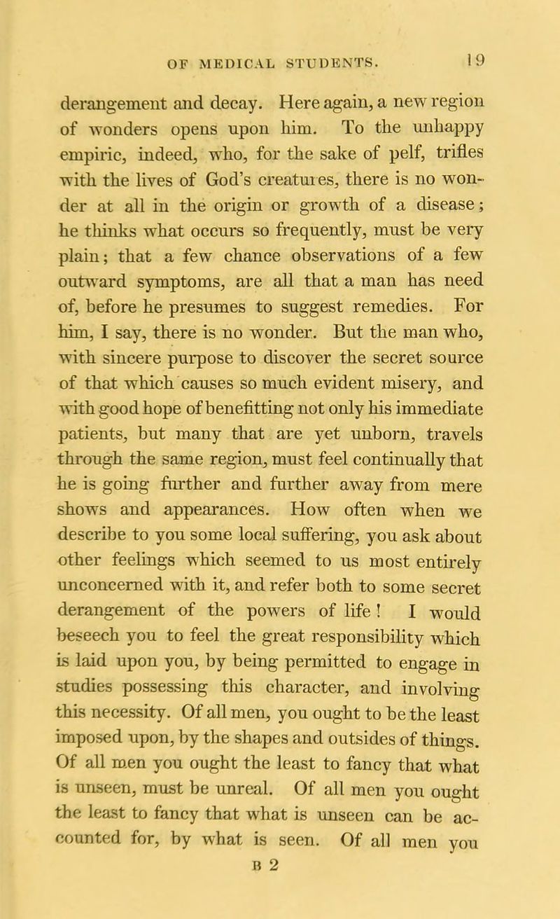 derangement and decay. Here again, a new region of wonders opens upon him. To the unhappy empiric, indeed, who, for the sake of pelf, trifles with the lives of God’s creatuies, there is no won- der at all in the origin or growth of a disease; he thinks what occurs so frequently, must be very plain; that a few chance observations of a few outward symptoms, are all that a man has need of, before he presumes to suggest remedies. For him, I say, there is no wonder. But the man who, with sincere purpose to discover the secret source of that which causes so much evident misery, and with good hope of benefitting not only his immediate patients, but many that are yet unborn, travels through the same region, must feel continually that he is going fimther and further away from mere shows and appearances. How often when we describe to you some local sufibring, you ask about other feelings which seemed to us most entirely unconcerned with it, and refer both to some secret derangement of the powers of life ! I would beseech you to feel the great responsibility which is laid upon you, by being permitted to engage in studies possessing this character, and involving this necessity. Of all men, you ought to be the least imposed upon, by the shapes and outsides of things. Of all m.en you ought the least to fancy that what is unseen, must be unreal. Of all men you ought the least to fancy that what is unseen can be ac- counted for, by what is seen. Of all men you B 2