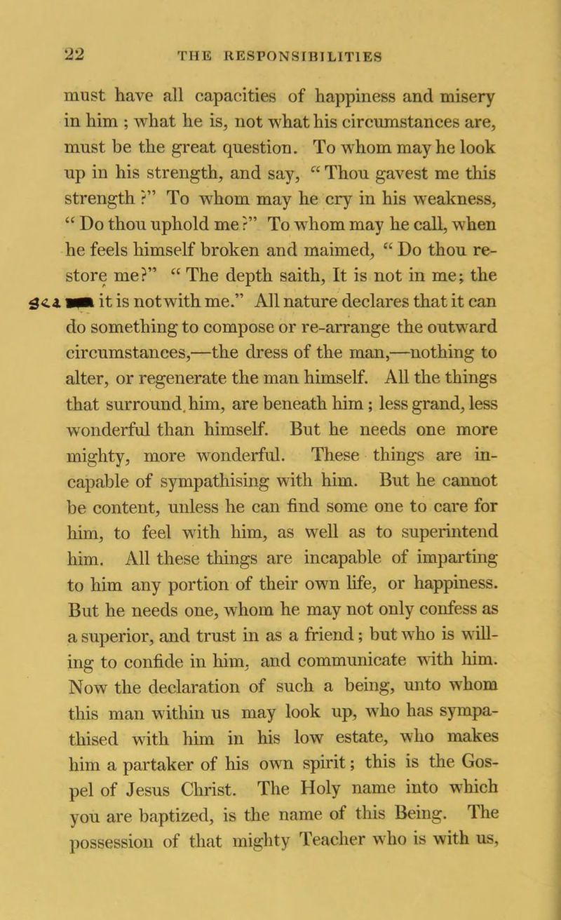 must have all capacities of happiness and misery in him ; what he is, not what his circumstances are, must be the great question. To whom may he look up in his strength, and say, “ Thou gavest me this strength ?” To whom may he cry in his weakness, “ Do thou uphold me ?” To whom may he call, when he feels himself broken and maimed, “ Do thou re- store me?” “ The depth saith. It is not in me; the wm it is notwith me.” All nature declares that it can do something to compose or re-arrange the outward circumstances,—the dress of the man,—nothing to alter, or regenerate the man himself. All the things that surround, him, are beneath him; less grand, less wonderful than himself. But he needs one more mighty, more wonderful. These things are in- capable of sympathising with him. But he cannot be content, unless he can find some one to care for him, to feel with him, as well as to superintend him. All these things are incapable of imparting to him any portion of their own life, or happiness. But he needs one, whom he may not only confess as a superior, and trust in as a friend; but who is will- ing to confide in him, and communicate with him. Now the declaration of such a being, unto whom this man within us may look up, who has sympa- thised with him in his low estate, who makes him a partaker of his own spirit; this is the Gos- pel of Jesus Christ. The Holy name into which you are baptized, is the name of this Being. The possession of that mighty Teacher who is with us,