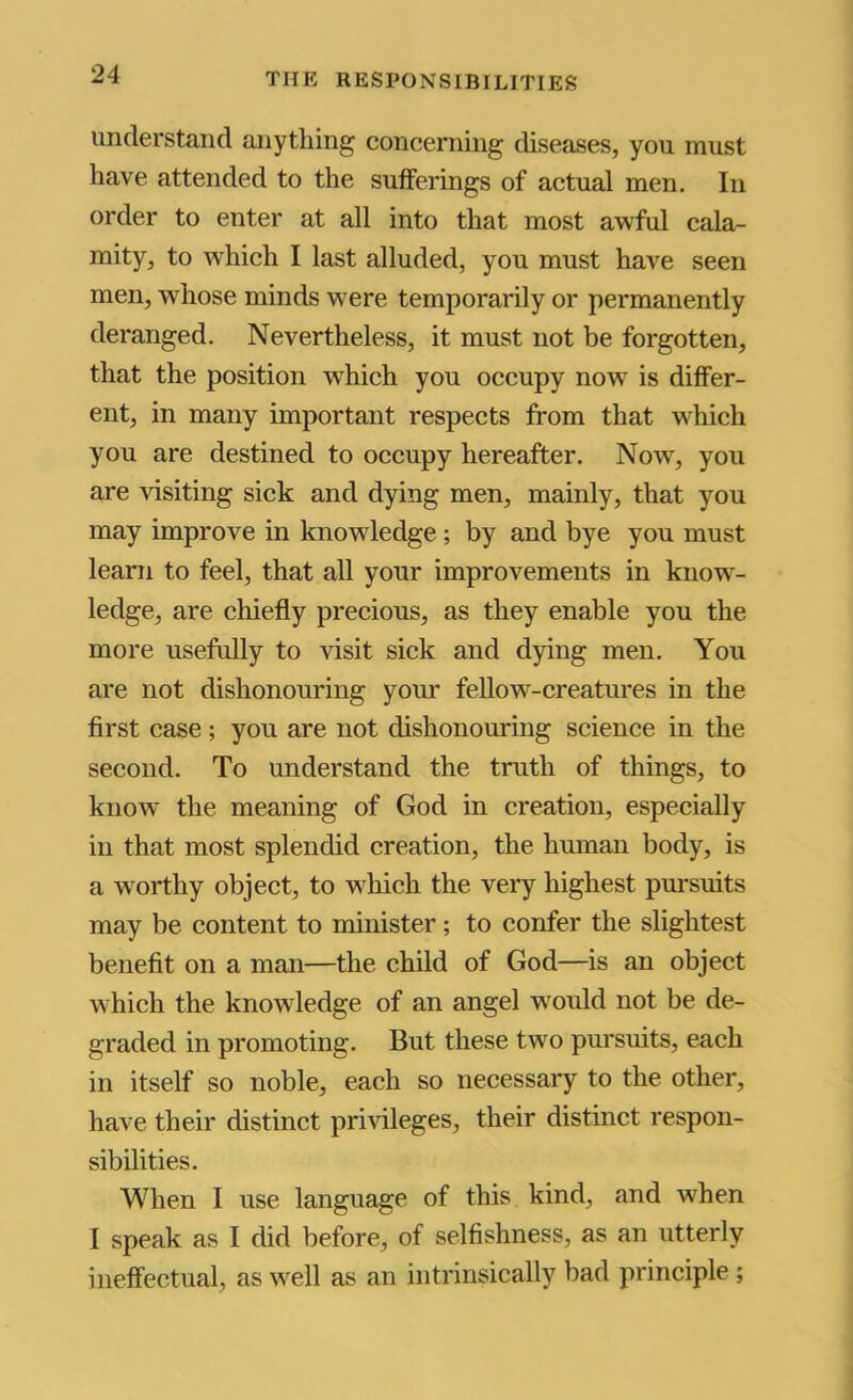 understand anything concerning diseases, you must have attended to the sufferings of actual men. In order to enter at all into that most awful cala- mity, to which I last alluded, you must have seen men, whose minds were temporarily or permanently deranged. Nevertheless, it must not be forgotten, that the position which you occupy now' is differ- ent, in many important respects from that which you are destined to occupy hereafter. Now, you are visiting sick and dying men, mainly, that you may improve in knowledge ; by and bye you must learn to feel, that all your improvements in know- ledge, are chiefly precious, as they enable you the more usefully to visit sick and dying men. You are not dishonouring your fellow-creatures in the first case; you are not dishonouring science in the seeond. To understand the truth of things, to know the meaning of God in creation, especially in that most splendid creation, the human body, is a worthy object, to which the very highest pm'suits may be content to minister; to confer the slightest benefit on a man—the child of God—^is an object which the knowledge of an angel w'ould not be de- graded in promoting. But these two pm'suits, each in itself so noble, each so necessary to the other, have their distinct privileges, their distinct respon- sibilities. When I use language of this kind, and when I speak as I did before, of selfishness, as an utterly ineffectual, as well as an intrinsically bad principle ;