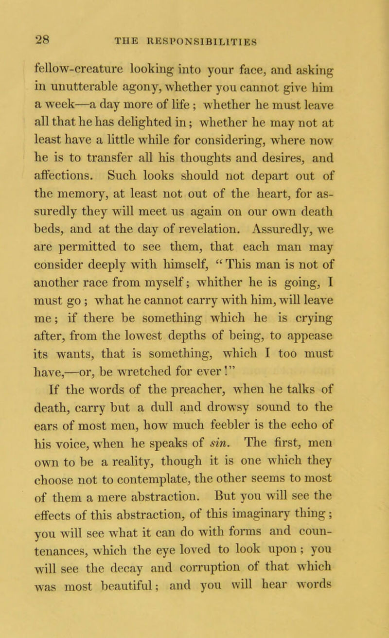 fellow-creature looking into your face, and asking in unutterable agony, whether you cannot give him a week—a day more of life ; whether he must leave all that he has delighted in; whether he may not at least have a little while for considering, where now he is to transfer all his thoughts and desires, and affections. Such looks should not depart out of the memory, at least not out of the heart, for as- suredly they will meet us again on our own death beds, and at the day of revelation. Assuredly, we are permitted to see them, that each man may consider deeply with himself, “ This man is not of another race from myself; whither he is going, I must go ; w^hat he cannot carry vdth him, will leave me; if there be something which he is crying after, from the lowest depths of being, to appease its wants, that is something, which I too must have,—or, be wretehed for ever! ” If the words of the preacher, when he talks of death, carry but a dull and drowsy sound to the ears of most men, how much feebler is the echo of his voice, when he speaks of sin. The first, men own to be a reality, though it is one which they choose not to contemplate, the other seems to most of them a mere abstraction. But you will see the effects of this abstraction, of this imaginary thing; you will see what it can do with forms and coun- tenances, which the eye loved to look upon; you will see the decay and corruption of that which was most beautiful; and you will hear words