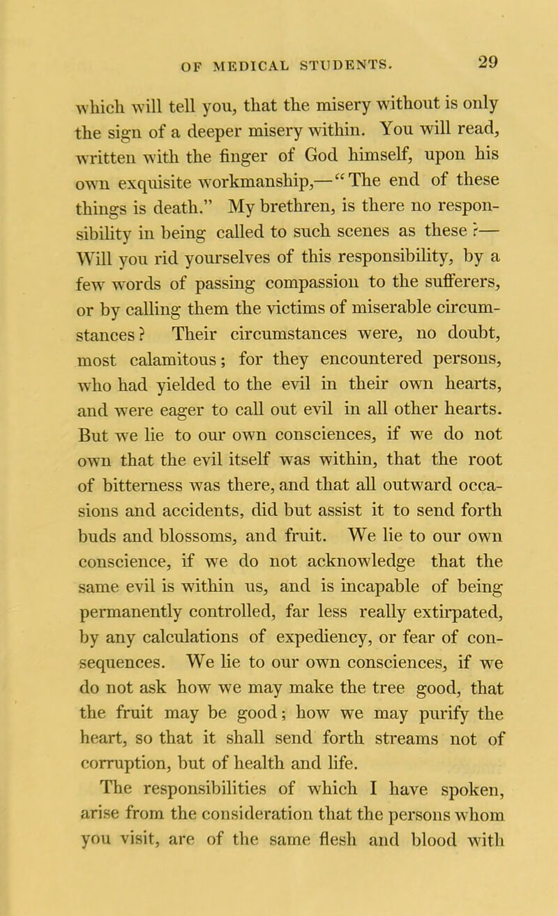 whicli will tell you, that the misery without is only the sign of a deeper misery within. You will read, written with the finger of God himself, upon his owm exquisite workmanship,—“The end of these things is death.” My brethren, is there no respon- sibility in being called to such scenes as these ?— Will you rid yourselves of this responsibility, by a few w'ords of passing compassion to the sufferers, or by calling them the victims of miserable circum- stances? Their circumstances were, no doubt, most calamitous; for they encountered persons, who had yielded to the evil in their own hearts, and were eager to call out evil in all other hearts. But we lie to our owm consciences, if we do not own that the evil itself was within, that the root of bitterness was there, and that all outward occa- sions and accidents, did but assist it to send forth buds and blossoms, and fruit. We lie to our own conscience, if we do not acknowdedge that the same evil is within us, and is incapable of being permanently controlled, far less really extirpated, by any calculations of expediency, or fear of con- sequences. We lie to our own consciences, if we do not ask how we may make the tree good, that the fruit may be good; how we may purify the heart, so that it shall send forth streams not of corruption, but of health and life. The responsibilities of which I have spoken, arise from the consideration that the persons whom you visit, are of the same flesh and blood with