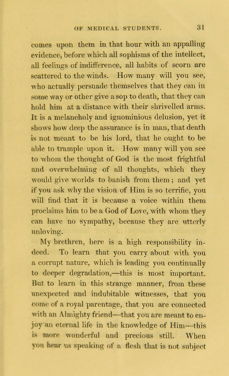 comes upon them in that hour with an appalling evidence, before which all sophisms of the intellect, all feelings of indifference, all habits of scorn are scattered to the winds. How many will you see, who actually persuade themselves that they can in some way or other give a sop to death, that they can hold him at a distance with their shrivelled arms. It is a melancholy and ignominious delusion, yet it shows how deep the assurance is in man, that death is not meant to be his lord, that he ought to be able to trample upon it. How many will you see to whom the thought of God is the most frightful and overwhelming of all thoughts, which they would give worlds to banish from them ; and yet if you ask why the vision of Him is so terrific, you will find that it is because a voice within them proclaims him to be a God of Love, with whom they can have no sympathy, because they are utterly unloving. My brethren, here is a high responsibility in- deed. To learn that you carry about with you a corrupt nature, which is leading you continually to deeper degradation,—this is most important. But to learn in this strange manner, from these unexpected and indubitable witnesses, that you come of a royal parentage, that you are connected with an Almighty friend—that you are meant to en- joy an eternal life in the knowledge of Him—this is more wonderful and precious still. When you hear us speaking of a flesh that is not subject