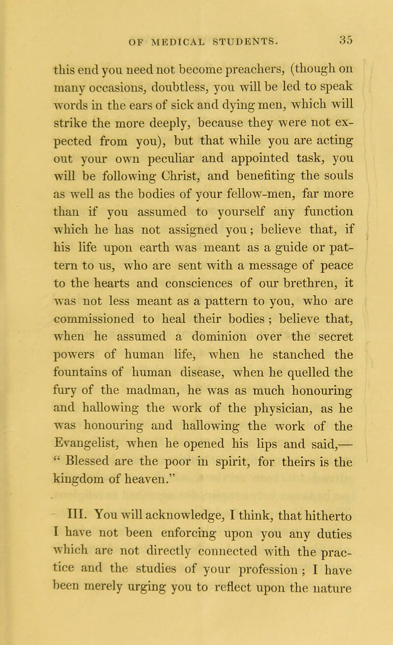 this end you need not become preachers, (though on many occasions, doubtless, you will be led to speak words in the ears of sick and dying men, which will strike the more deeply, because they were not ex- pected from you), but that while you are acting out your own peculiar and appointed task, you will be following Christ, and benefiting the souls as well as the bodies of your fellow-men, far more than if you assumed to yourself any function which he has not assigned you; believe that, if his life upon earth was meant as a guide or pat- tern to us, who are sent with a message of peace to the hearts and consciences of our brethren, it was not less meant as a pattern to you, who are commissioned to heal their bodies ; believe that, when he assumed a dominion over the secret powers of human life, w^hen he stanched the fountains of human disease, when he quelled the fury of the madman, he was as much honouring and hallowing the work of the physician, as he was honouring and hallowing the work of the Evangelist, when he opened his lips and said,— Blessed are the poor in spirit, for theirs is the kingdom of heaven.” III. You will acknowledge, I think, that hitherto I have not been enforcing upon you any duties which are not directly connected with the prac- tice and the studies of your profession ; I have been merely urging you to reflect upon the nature