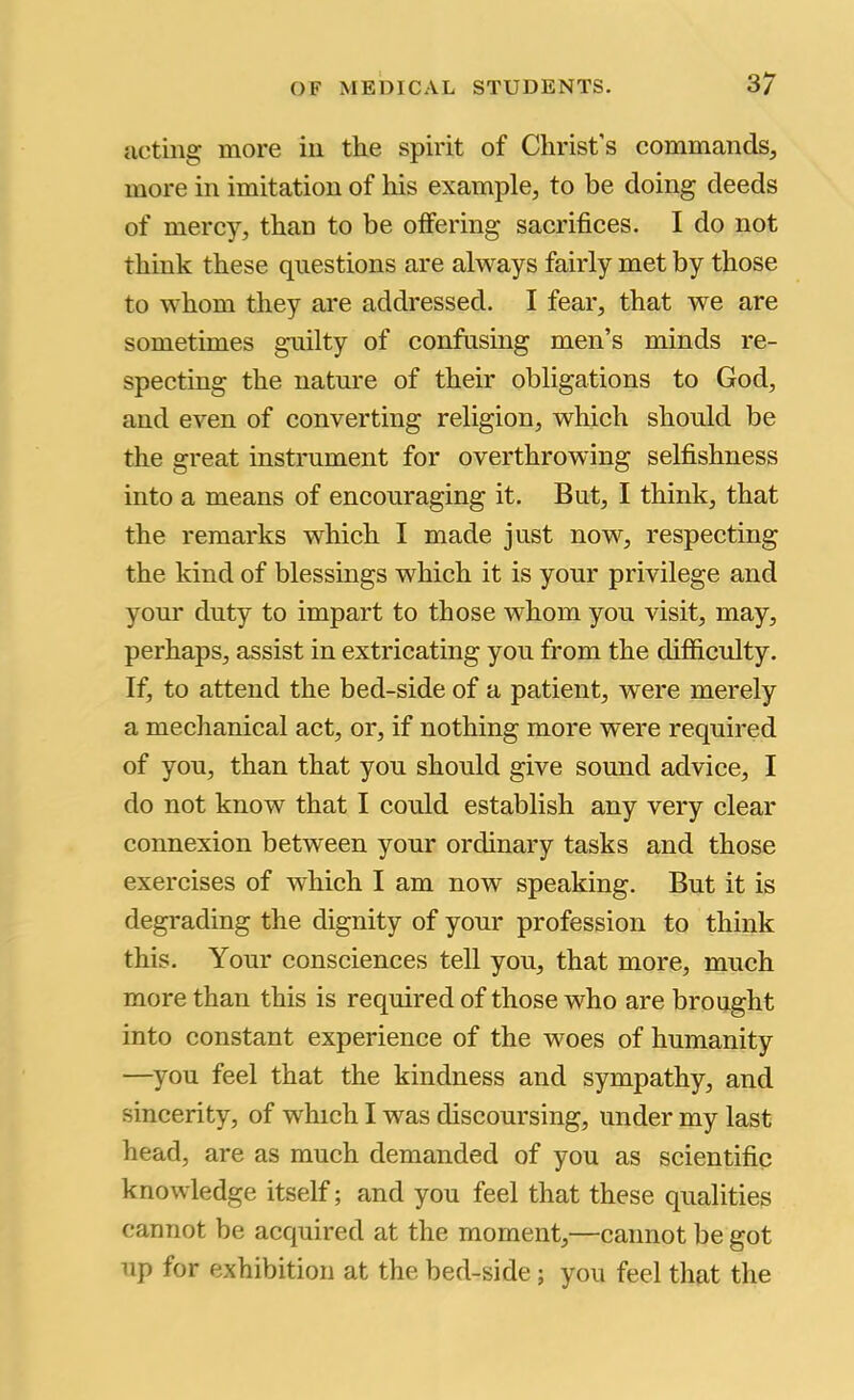 acting more in the spirit of Christ's commands, more in imitation of his example, to be doing deeds of mercy, than to be offering sacrifices. I do not think these questions are always fairly met by those to whom they are addressed. I fear, that we are sometimes guilty of confusing men’s minds re- specting the nature of their obligations to God, and even of converting religion, which should be the great instrument for overthrowing selfishness into a means of encouraging it. But, I think, that the remarks which I made just now, respecting the kind of blessings which it is your privilege and your duty to impart to those whom you visit, may, perhaps, assist in extricating you from the difficulty. If, to attend the bed-side of a patient, were merely a mechanical act, or, if nothing more were required of you, than that you should give sound advice, I do not know that I could establish any very clear connexion between your ordinary tasks and those exercises of which I am now speaking. But it is degrading the dignity of your profession to think this. Your consciences tell you, that more, much more than this is required of those who are brought into constant experience of the woes of humanity —you feel that the kindness and sympathy, and sincerity, of which I was discoursing, under my last head, are as much demanded of you as scientific knowledge itself; and you feel that these qualities cannot be acquired at the moment,—cannot be got up for exhibition at the bed-side; you feel that the