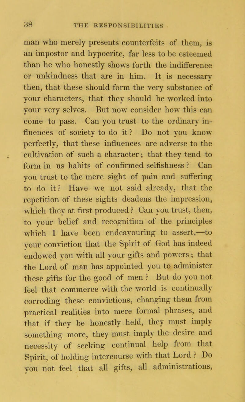 mail who merely presents counterfeits of them, is an impostor and hypocrite, far less to be esteemed than he who honestly shows forth the indifference or unkindness that are in him. It is necessary then, that these should form the very substance of your characters, that they should be worked into your very selves. But now consider how this can come to pass. Can you trust to the ordinary in- fluences of society to do it ? Do not you know perfectly, that these influences are adverse to the cultivation of such a character; that they tend to form in us habits of confirmed selfishness ? Can you trust to the mere sight of pain and sufifering to do it? Have we not said already, that the repetition of these sights deadens the impression, which they at first produced ? Can you trust, then, to your belief and recognition of the principles which I have been endeavouring to assert,—to your conviction that the Spirit of God has indeed endowed you with all your gifts and powers ; that the Lord of man has appointed you to administer these gifts for the good of men ? But do you not feel that commerce with the world is continually corroding these convictions, changing them from practical realities into mere formal phrases, and that if they be honestly held, they must imply something more, they must imply the desire and necessity of seeking continual help from that Spirit, of holding intercourse with that Lord ? Do you not feel that all gifts, all administrations.