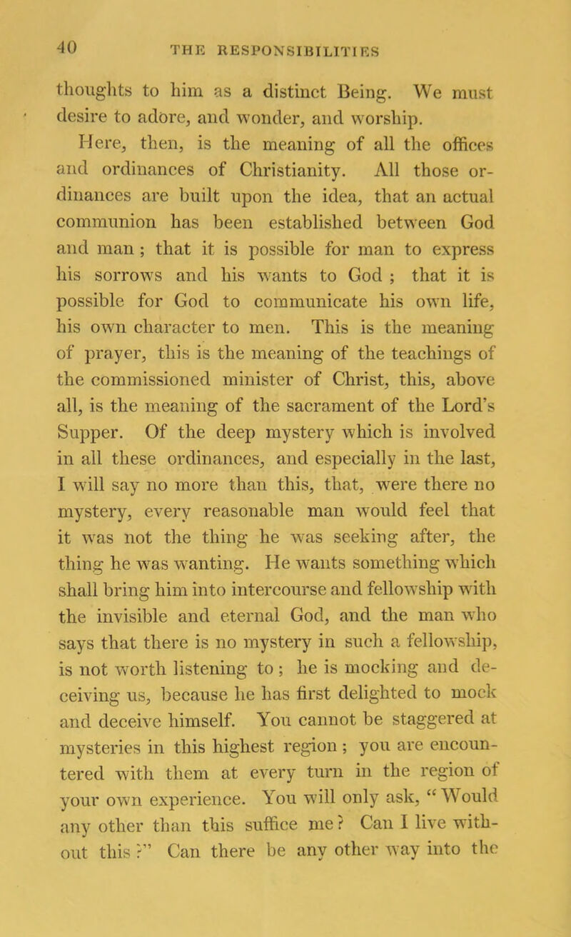 thoughts to him as a distinct Being, We must desire to adore^ and wonder, and worship. Here, then, is the meaning of all the offices and ordinances of Christianity, All those or- dinances are built upon the idea, that an actual communion has been established between God and man ; that it is possible for man to express his sorrows and his w'ants to God ; that it is possible for God to communicate his own life, his own character to men. This is the meaning of prayer, this is the meaning of the teachings of the commissioned minister of Christ, this, above all, is the meaning of the sacrament of the Lord’s Supper. Of the deep mystery which is involved in ail these ordinances, and especially in the last, I will say no more than this, that, were there no mystery, every reasonable man would feel that it was not the thing he was seeking after, the thing he was w^anting. He w^ants something which shall bring him into intercourse and fellowship with the invisible and eternal God, and the man who says that there is no mystery in such a fellowship, is not worth listening to ; he is mocking and de- ceiving us, because he has first delighted to mock and deceive himself. You cannot be staggered at mysteries in this highest region ; you are encoun- tered wdth them at every turn in the region of your own experience. You will only ask, “Would any other than this suffice me ? Can I live with- out this ?” Can there be any other way into the