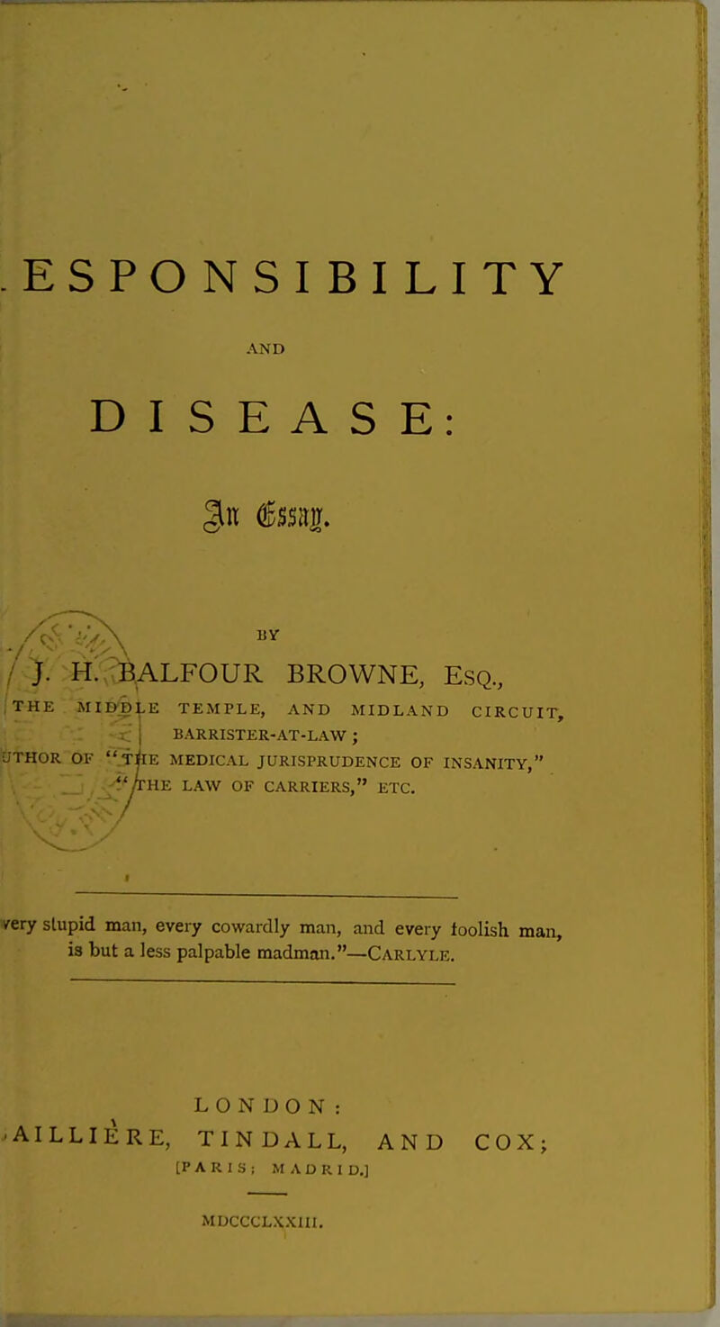 ESPONSIBILITY AND DISEASE: liY / J. H.^C^ALFOUR BROWNE, Esq, THE Mlfe^LE TEMPLE, AND MIDLAND CIRCUIT, ~ BARRISTER-AT-LAW ; yTHOR OF .THE MEDICAL JURISPRUDENCE OF INSANITY, /the law of CARRIERS, ETC. /ery slupid man, eveiy cowardly man, and every loolish man, is but a less palpable madman.—Carlyle. LONDON: •AILLIERE, TINDALL, AND COX; [PARIS; MADRID.] MDCCCLXXIII.