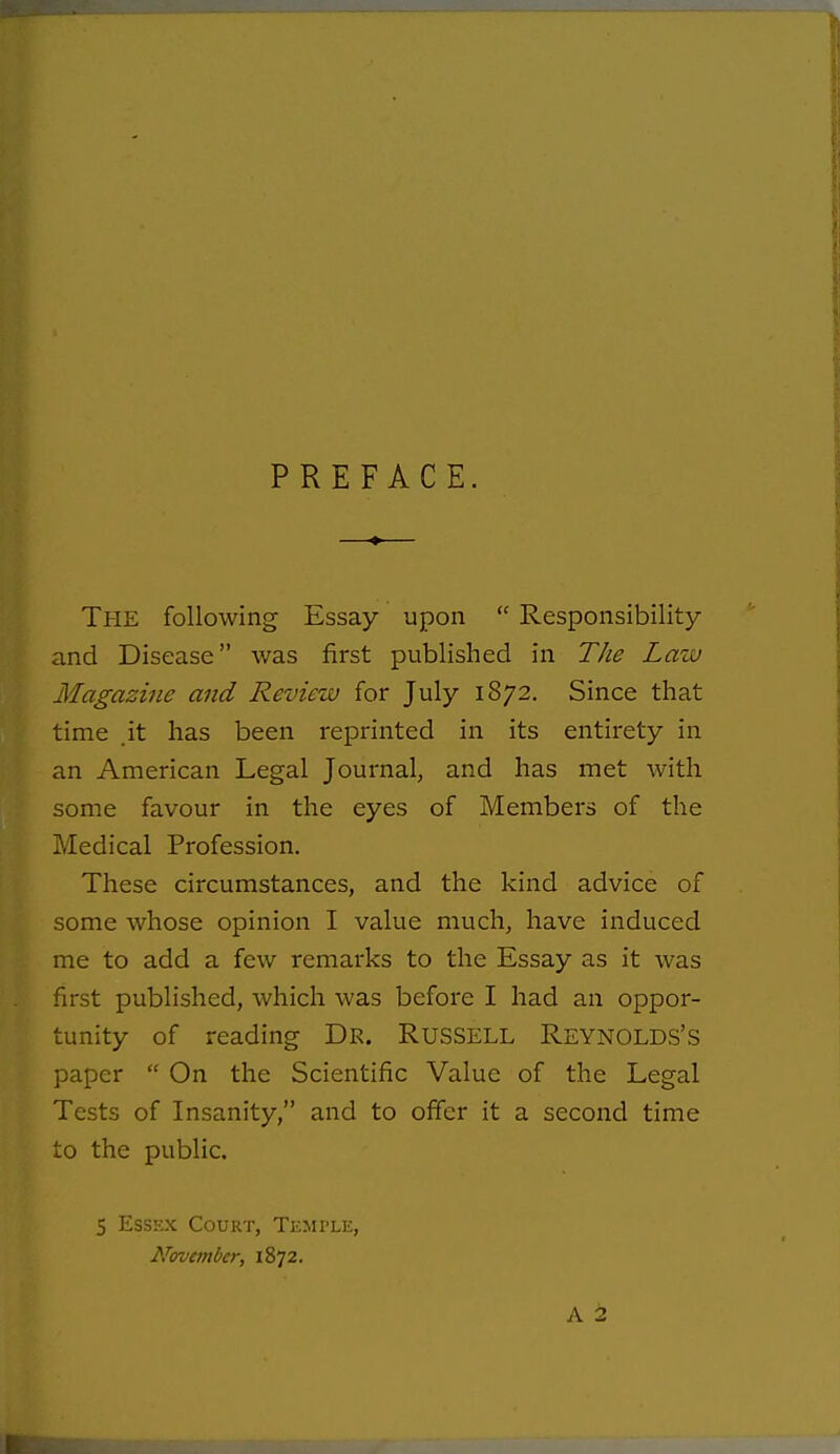 PREFACE. The following Essay upon  Responsibility and Disease was first published in The Law Magazine and Review for July 1872. Since that time .it has been reprinted in its entirety in an American Legal Journal, and has met with some favour in the eyes of Members of the Medical Profession. These circumstances, and the kind advice of some whose opinion I value much, have induced me to add a few remarks to the Essay as it was first published, which was before I had an oppor- tunity of reading Dr. Russell Reynolds's paper  On the Scientific Value of the Legal Tests of Insanity, and to offer it a second time to the public. 5 Essex Court, Temple, N<rvember, 1872. A 2