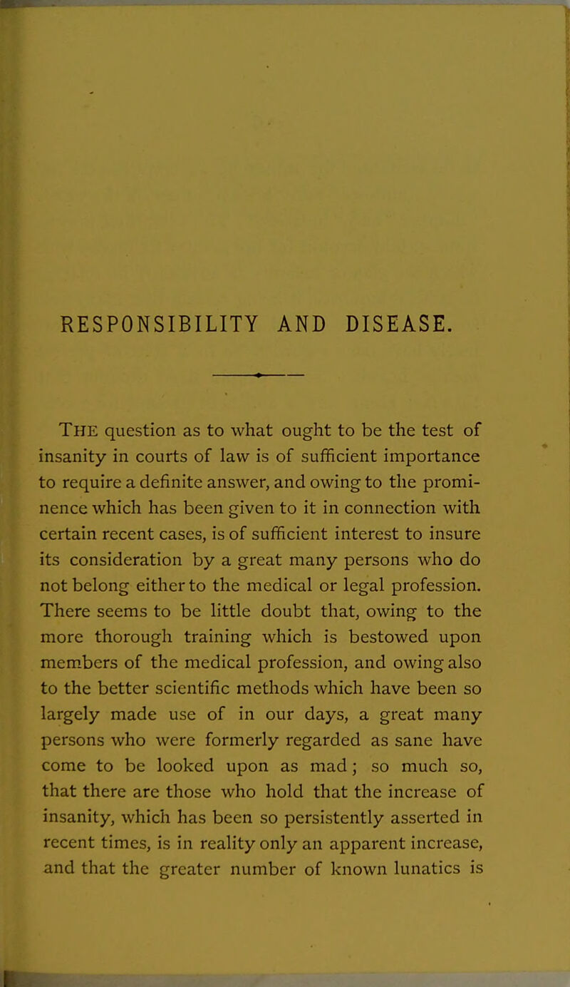 RESPONSIBILITY AND DISEASE. The question as to what ought to be the test of insanity in courts of law is of sufficient importance to require a definite answer, and owing to the promi- nence which has been given to it in connection with certain recent cases, is of sufficient interest to insure its consideration by a great many persons who do not belong either to the medical or legal profession. There seems to be little doubt that, owing to the more thorough training which is bestowed upon mem.bers of the medical profession, and owing also to the better scientific methods which have been so largely made use of in our days, a great many persons who were formerly regarded as sane have come to be looked upon as mad; so much so, that there are those who hold that the increase of insanity, which has been so persistently asserted in recent times, is in reality only an apparent increase, and that the greater number of known lunatics is