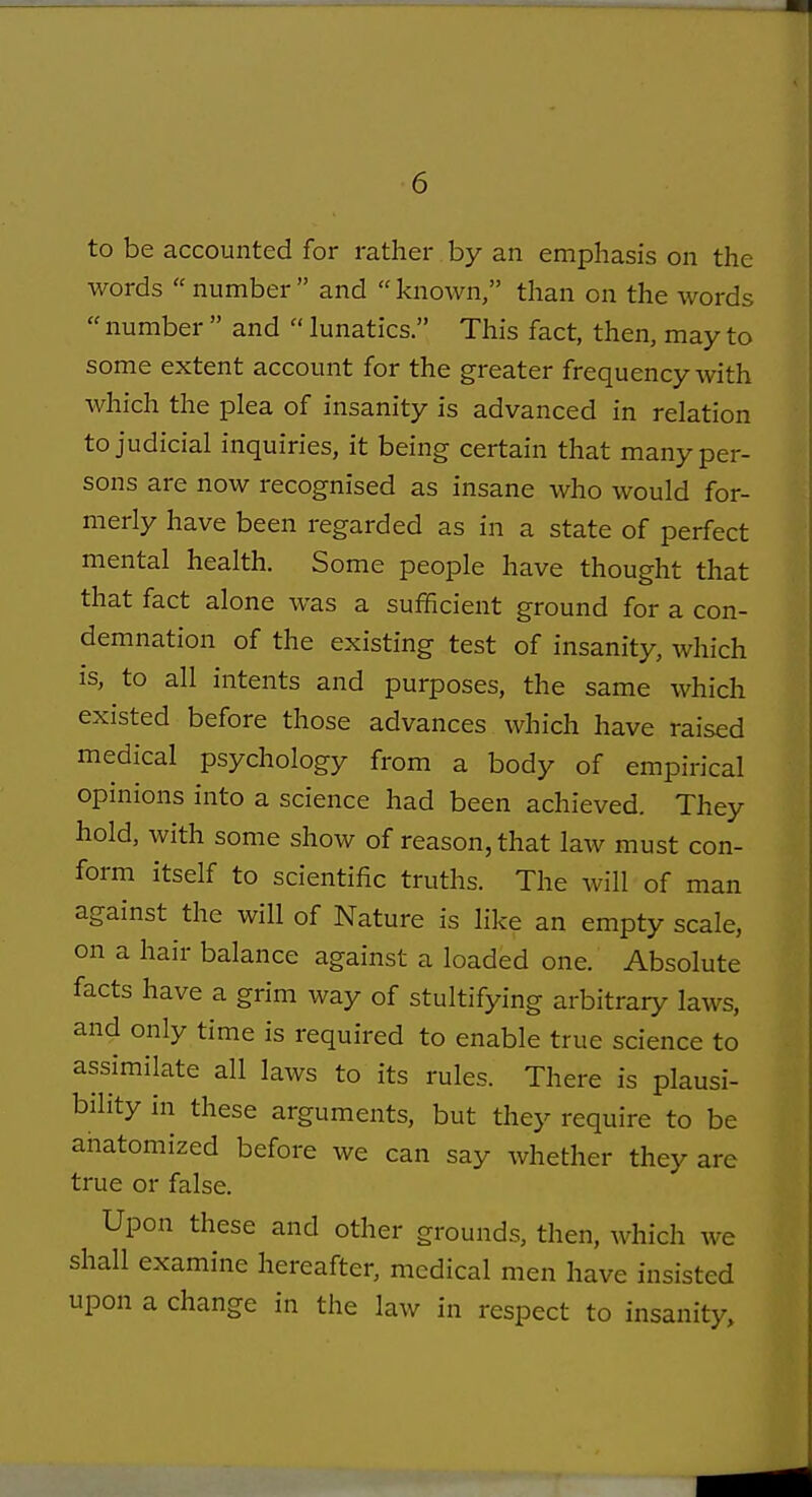 < 6 to be accounted for rather by an emphasis on the words  number  and  known, than on the words  number  and  lunatics. This fact, then, may to some extent account for the greater frequency with which the plea of insanity is advanced in relation to judicial inquiries, it being certain that many per- sons are now recognised as insane who would for- merly have been regarded as in a state of perfect mental health. Some people have thought that that fact alone was a sufficient ground for a con- demnation of the existing test of insanity, which is, to all intents and purposes, the same which existed before those advances which have raised medical psychology from a body of empirical opinions into a science had been achieved. They hold, with some show of reason, that law must con- form itself to scientific truths. The will of man against the will of Nature is like an empty scale, on a hair balance against a loaded one. Absolute facts have a grim way of stultifying arbitrary laws, and only time is required to enable true science to assimilate all laws to its rules. There is plausi- bility in these arguments, but they require to be anatomized before we can say Avhether they are true or false. Upon these and other grounds, then, which we shall examine hereafter, medical men have insisted upon a change in the law in respect to insanity.