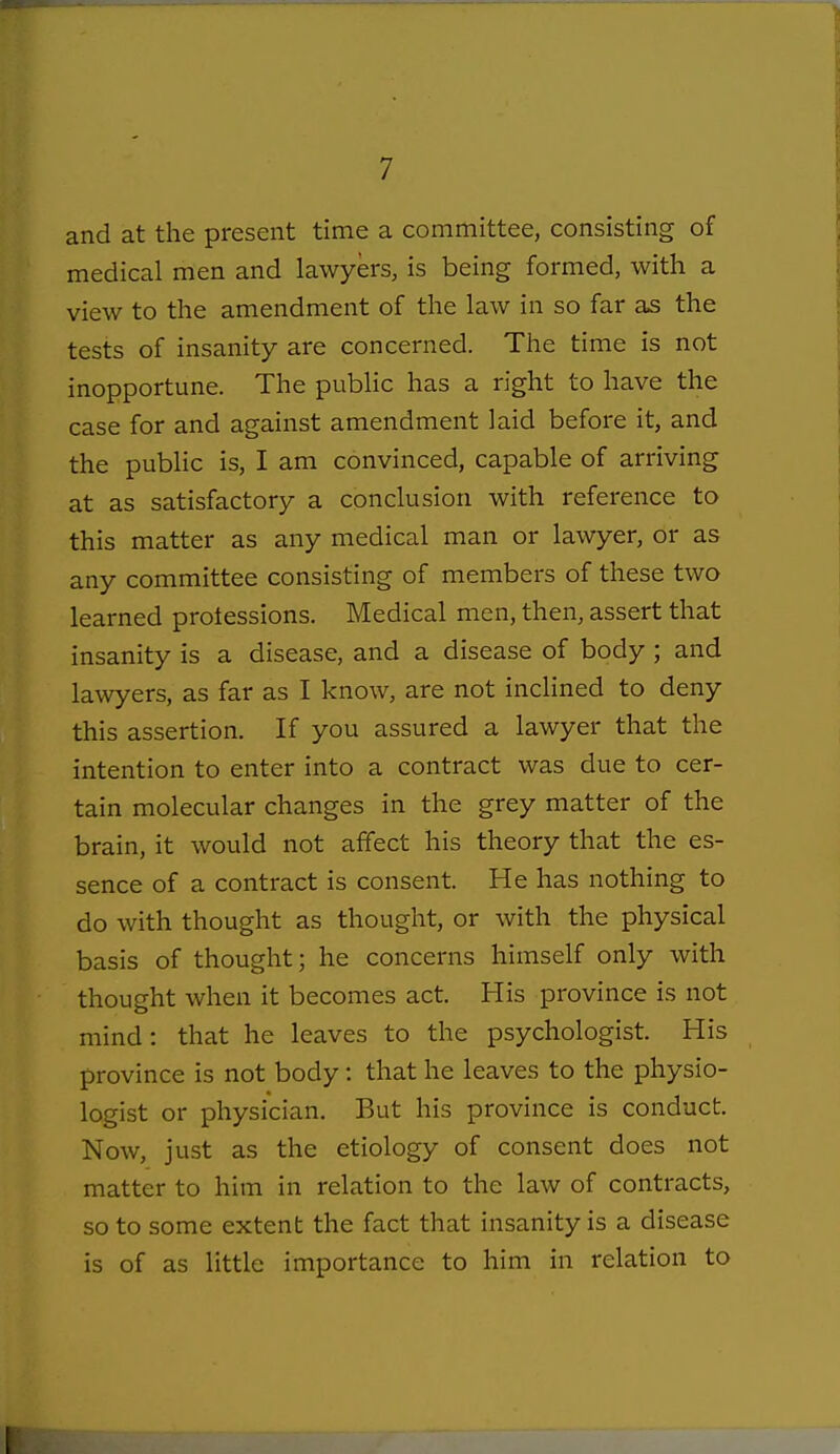 and at the present time a committee, consisting of medical men and lawyers, is being formed, with a view to the amendment of the law in so far as the tests of insanity are concerned. The time is not inopportune. The public has a right to have the case for and against amendment laid before it, and the public is, I am convinced, capable of arriving at as satisfactory a conclusion with reference to this matter as any medical man or lawyer, or as any committee consisting of members of these two learned protessions. Medical men, then, assert that insanity is a disease, and a disease of body ; and lawyers, as far as I know, are not inclined to deny this assertion. If you assured a lawyer that the intention to enter into a contract was due to cer- tain molecular changes in the grey matter of the brain, it would not affect his theory that the es- sence of a contract is consent. He has nothing to do with thought as thought, or with the physical basis of thought; he concerns himself only with thought when it becomes act. His province is not mind: that he leaves to the psychologist. His province is not body: that he leaves to the physio- logist or physician. But his province is conduct. Now, just as the etiology of consent does not matter to him in relation to the law of contracts, so to some extent the fact that insanity is a disease is of as little importance to him in relation to