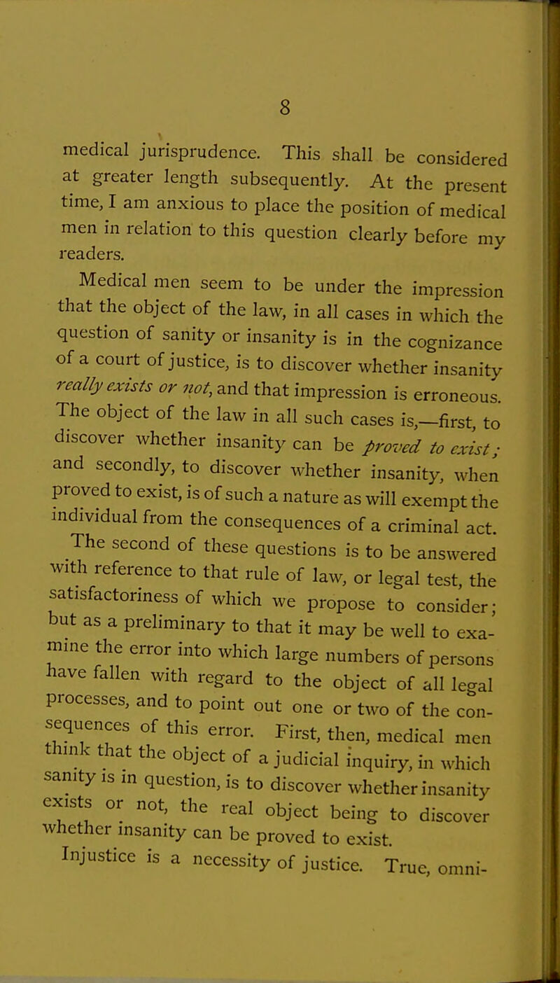 medical jurisprudence. This shall be considered at greater length subsequently. At the present time, I am anxious to place the position of medical men in relation to this question clearly before my readers. Medical men seem to be under the impression that the object of the law, in all cases in which the question of sanity or insanity is in the cognizance of a court of justice, is to discover whether insanity really exists or not, and that impression is erroneous The object of the law in all such cases is,-first to discover whether insanity can be proved to exist; and secondly, to discover whether insanity, when proved to exist, is of such a nature as will exempt the mdividual from the consequences of a criminal act The second of these questions is to be answered with reference to that rule of law, or legal test, the satisfactoriness of which we propose to consider; but as a preliminary to that it may be well to exa- mme the error into which large numbers of persons have fallen with regard to the object of all legal processes, and to point out one or two of the con- sequences of this error. First, then, medical men thuik that the object of a judicial inquiry, in which sanity is in question, is to discover whether insanity exists or not, the real object being to discover whether insanity can be proved to exist. Injustice is a necessity of justice. True, omni-