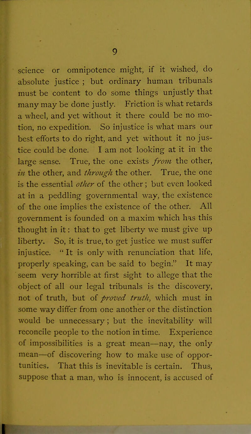 science or omnipotence might, if it wished, do absolute justice ; but ordinary human tribunals must be content to do some things unjustly that many may be done justly. Friction is what retards a wheel, and yet without it there could be no mo- tion, no expedition. So injustice is what mars our best efforts to do right, and yet without it no jus- tice could be done. I am not looking at it in the large sense. True, the one exists from the other, in the other, and through the other. True, the one is the essential other of the other; but even looked at in a peddling governmental way, the existence of the one implies the existence of the other. All government is founded on a maxim which has this thought in it: that to get liberty we must give up liberty. So, it is true, to get justice we must suffer injustice.  It is only with renunciation that life, properly speaking, can be said to begin. It may seem very horrible at first sight to allege that the object of all our legal tribunals is the discovery, not of truth, but oi proved truth, which must in some way differ from one another or the distinction would be unnecessary; but the inevitability will reconcile people to the notion in time. Experience of impossibilities is a great mean—nay, the only mean—of discovering how to make use of oppor- tunities. That this is inevitable is certain. Thus, suppose that a man, who is innocent, is accused of I