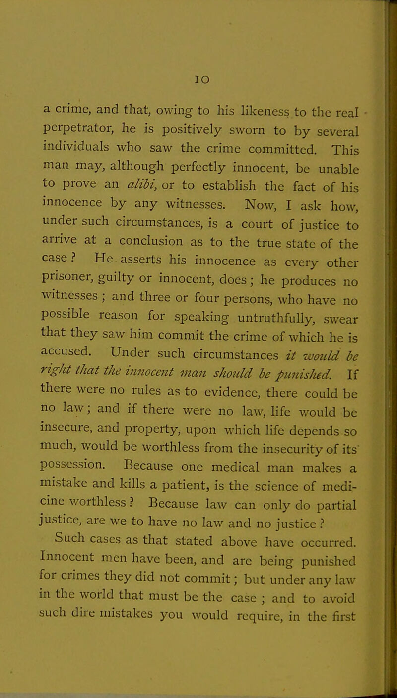 lO a crime, and that, owing to his likeness to the real perpetrator, he is positively sworn to by several individuals who saw the crime committed. This man may, although perfectly innocent, be unable to prove an alibi, or to establish the fact of his innocence by any witnesses. Now, I ask how, under such circumstances, is a court of justice to arrive at a conclusion as to the true state of the case? He asserts his innocence as every other prisoner, guilty or innocent, does; he produces no witnesses ; and three or four persons, who have no possible reason for speaking untruthfully, swear that they saw him commit the crime of which he is accused. Under such circumstances it would be right that the innocent man should be punisJud. If there were no rules as to evidence, there could be no law; and if there were no law, life would be insecure, and property, upon which life depends so much, would be worthless from the insecurity of its possession. Because one medical man makes a mistake and kills a patient, is the science of medi- cine worthless.? Because law can only do partial justice, are we to have no law and no justice ? Such cases as that stated above have occurred. Innocent men have been, and are being punished for crimes they did not commit; but under any law in the world that must be the case ; and to avoid such dire mistakes you would require, in the first
