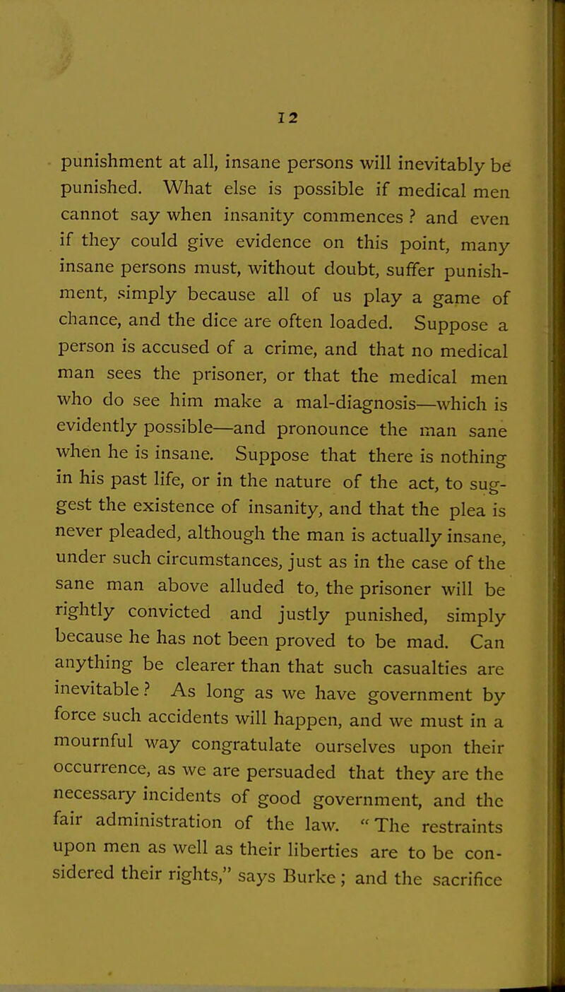 punishment at all, insane persons will inevitably be punished. What else is possible if medical men cannot say when insanity commences ? and even if they could give evidence on this point, many insane persons must, without doubt, suffer punish- ment, simply because all of us play a game of chance, and the dice are often loaded. Suppose a person is accused of a crime, and that no medical man sees the prisoner, or that the medical men who do see him make a mal-diagnosis—which is evidently possible—and pronounce the man sane when he is insane. Suppose that there is nothing in his past life, or in the nature of the act, to sue- gest the existence of insanity, and that the plea is never pleaded, although the man is actually insane, under such circumstances, just as in the case of the sane man above alluded to, the prisoner will be rightly convicted and justly punished, simply because he has not been proved to be mad. Can anything be clearer than that such casualties are inevitable.? As long as we have government by force such accidents will happen, and we must in a mournful way congratulate ourselves upon their occurrence, as we are persuaded that they are the necessary incidents of good government, and the fair administration of the law. The restraints upon men as well as their liberties are to be con- sidered their rights, says Burke ; and the sacrifice