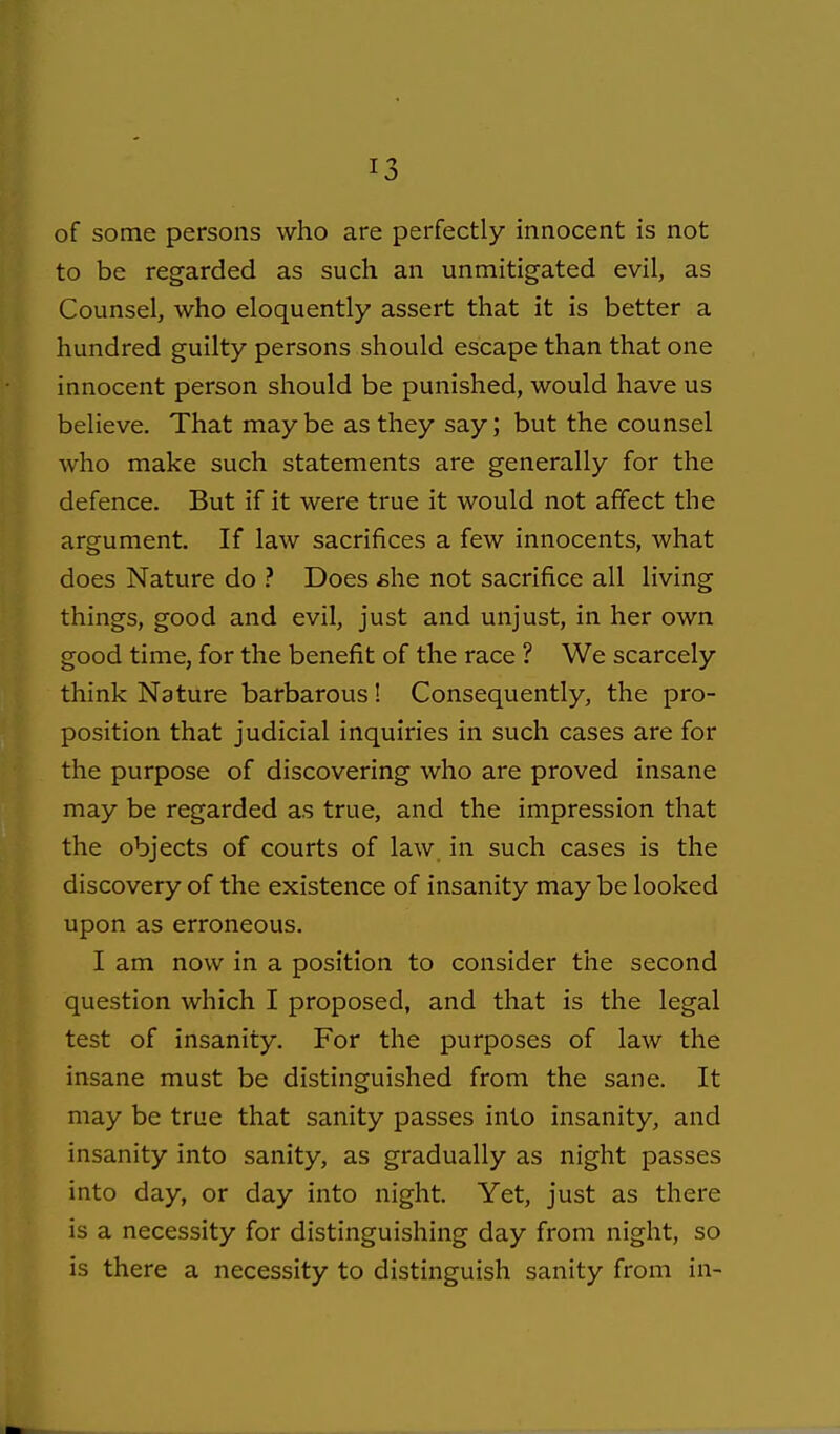 of some persons who are perfectly innocent is not to be regarded as such an unmitigated evil, as Counsel, who eloquently assert that it is better a hundred guilty persons should escape than that one innocent person should be punished, would have us believe. That may be as they say; but the counsel who make such statements are generally for the defence. But if it were true it would not affect the argument. If law sacrifices a few innocents, what does Nature do ? Does she not sacrifice all living things, good and evil, just and unjust, in her own good time, for the benefit of the race ? We scarcely think Nature barbarous! Consequently, the pro- position that judicial inquiries in such cases are for the purpose of discovering who are proved insane may be regarded as true, and the impression that the objects of courts of law in such cases is the discovery of the existence of insanity may be looked upon as erroneous. I am now in a position to consider the second question which I proposed, and that is the legal test of insanity. For the purposes of law the insane must be distinguished from the sane. It may be true that sanity passes into insanity, and insanity into sanity, as gradually as night passes into day, or day into night. Yet, just as there is a necessity for distinguishing day from night, so is there a necessity to distinguish sanity from in-