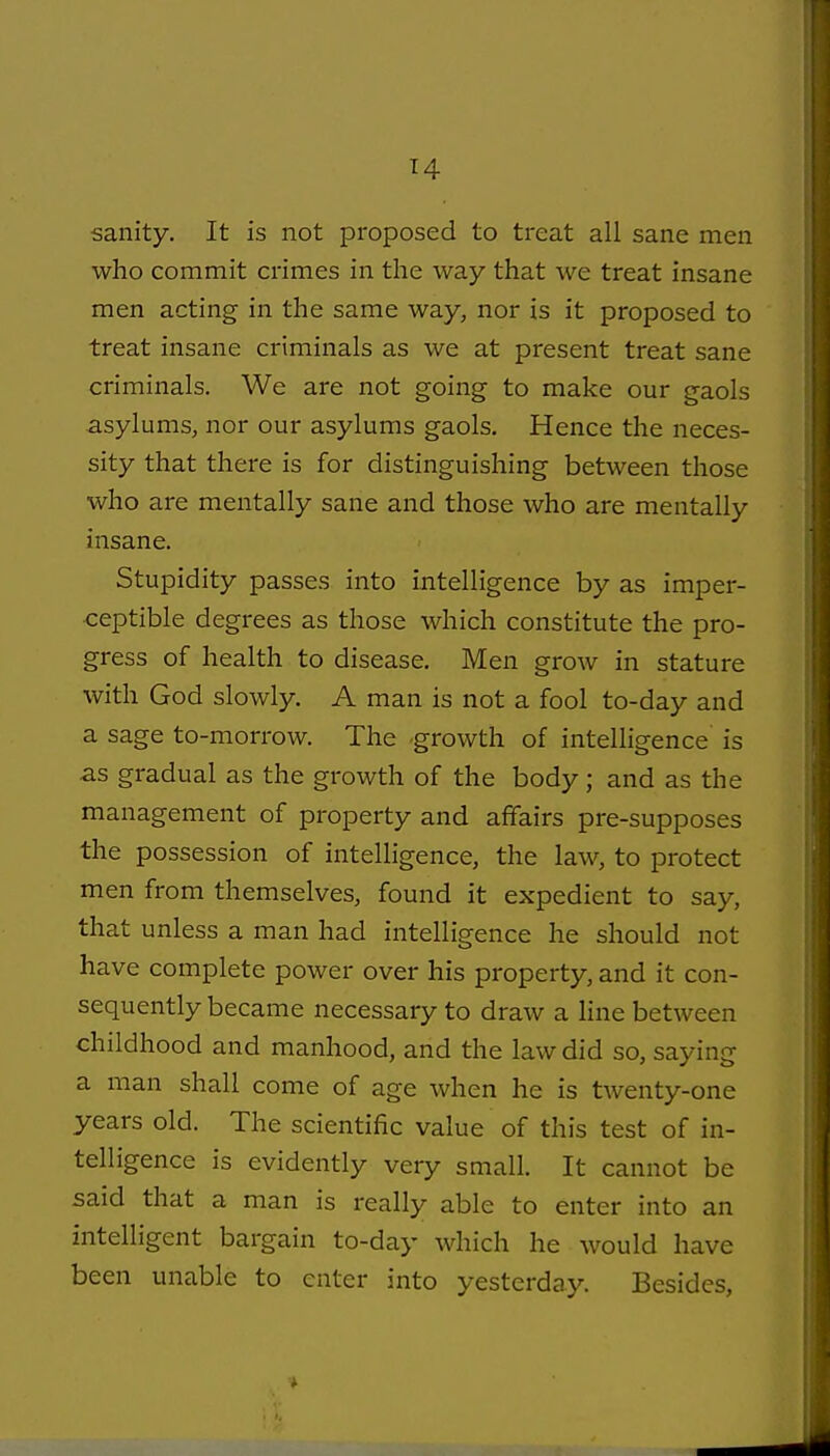 sanity. It is not proposed to treat all sane men who commit crimes in the way that we treat insane men acting in the same way, nor is it proposed to treat insane criminals as we at present treat sane criminals. We are not going to make our gaols asylums, nor our asylums gaols. Hence the neces- sity that there is for distinguishing between those who are mentally sane and those who are mentally insane. Stupidity passes into intelligence by as imper- ceptible degrees as those which constitute the pro- gress of health to disease. Men grow in stature with God slowly. A man is not a fool to-day and a sage to-morrow. The -growth of intelligence is as gradual as the growth of the body; and as the management of property and affairs pre-supposes the possession of intelligence, the law, to protect men from themselves, found it expedient to say, that unless a man had intelligence he should not have complete power over his property, and it con- sequently became necessary to draw a line between childhood and manhood, and the law did so, saying a man shall come of age when he is twenty-one years old. The scientific value of this test of in- telligence is evidently very small. It cannot be said that a man is really able to enter into an intelligent bargain to-day which he would have been unable to enter into yesterday. Besides,