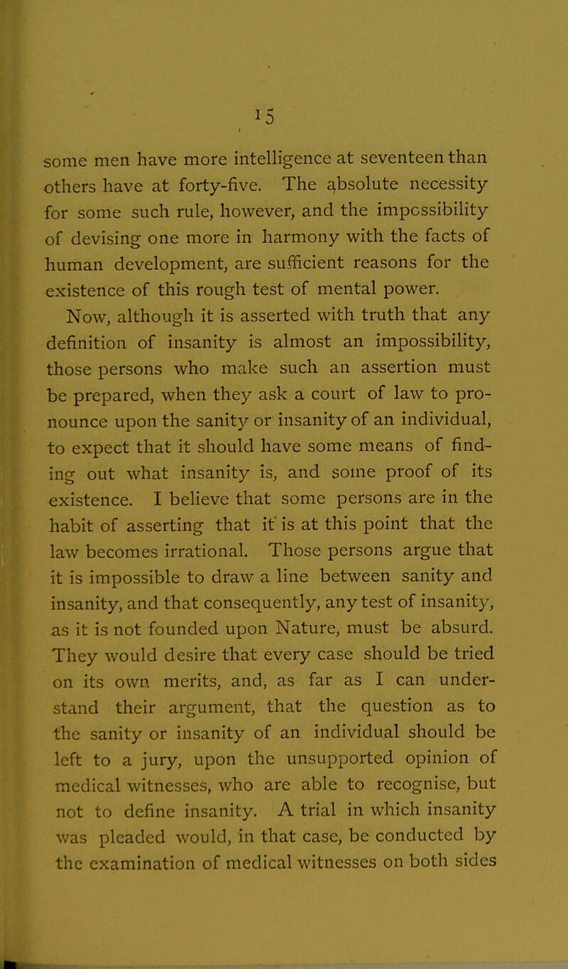some men have more intelligence at seventeen than others have at forty-five. The s^bsolute necessity for some such rule, however, and the impossibility of devising one more in harmony with the facts of human development, are sufficient reasons for the existence of this rough test of mental power. Now, although it is asserted with truth that any definition of insanity is almost an impossibility, those persons who make such an assertion must be prepared, when they ask a court of law to pro- nounce upon the sanity or insanity of an individual, to expect that it should have some means of find- ing out what insanity is, and some proof of its existence. I beheve that some persons are in the habit of asserting that if is at this point that the law becomes irrational. Those persons argue that it is impossible to draw a line between sanity and insanity, and that consequently, any test of insanity, as it is not founded upon Nature, must be absurd. They would desire that every case should be tried on its own merits, and, as far as I can under- stand their argument, that the question as to the sanity or insanity of an individual should be left to a jury, upon the unsupported opinion of medical witnesses, who are able to recognise, but not to define insanity. A trial in which insanity was pleaded would, in that case, be conducted by the examination of medical witnesses on both sides