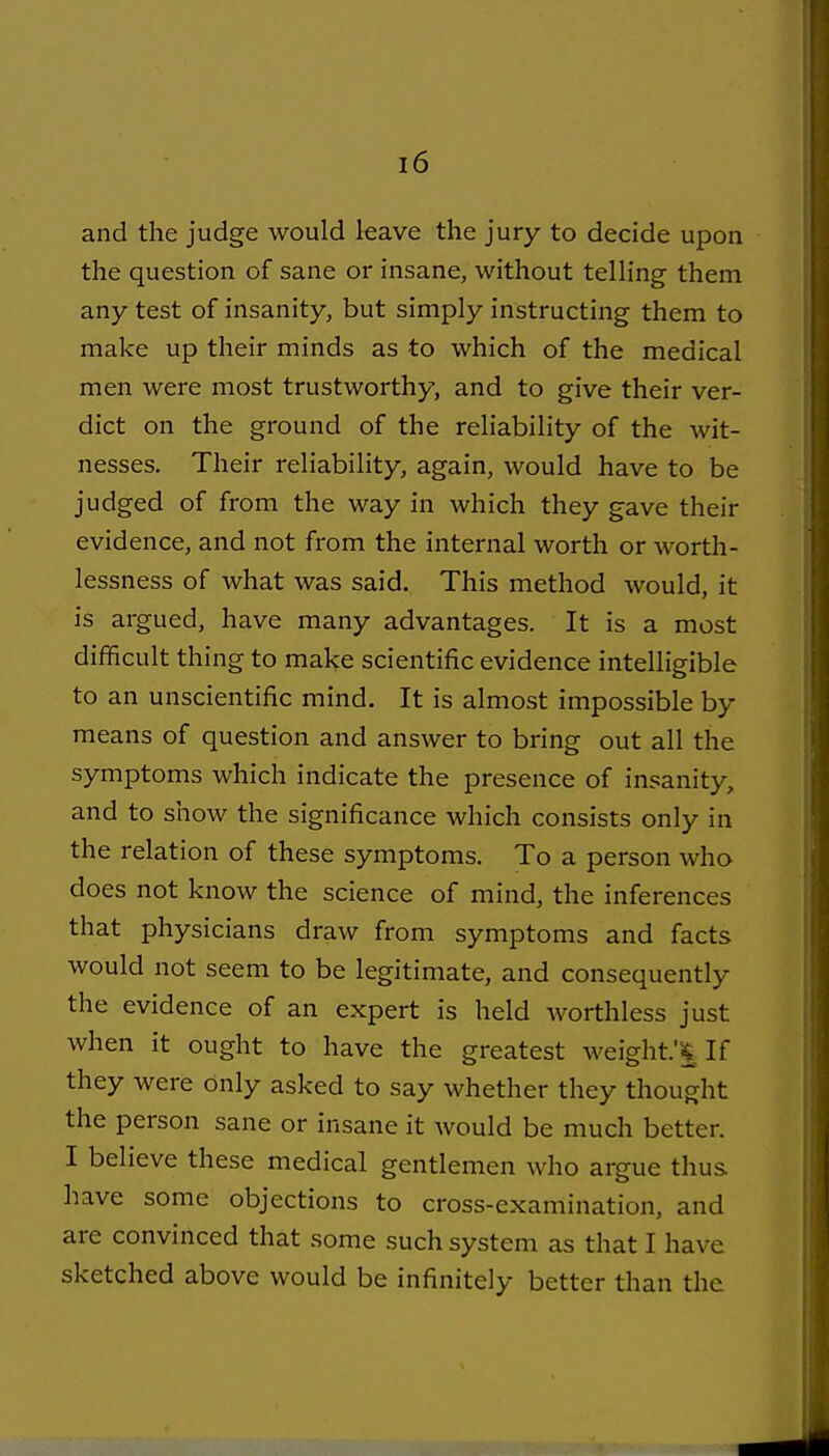 and the judge would leave the jury to decide upon the question of sane or insane, without telling them any test of insanity, but simply instructing them to make up their minds as to which of the medical men were most trustworthy, and to give their ver- dict on the ground of the reliability of the wit- nesses. Their reliability, again, would have to be judged of from the way in which they gave their evidence, and not from the internal worth or worth- lessness of what was said. This method would, it is argued, have many advantages. It is a most difficult thing to make scientific evidence intelligible to an unscientific mind. It is almost impossible by means of question and answer to bring out all the symptoms which indicate the presence of insanity, and to show the significance which consists only in the relation of these symptoms. To a person who does not know the science of mind, the inferences that physicians draw from symptoms and facts would not seem to be legitimate, and consequently the evidence of an expert is held worthless just when it ought to have the greatest weight.'^ If they were only asked to say whether they thought the person sane or insane it would be much better. I believe these medical gentlemen who argue thus have some objections to cross-examination, and are convinced that some such system as that I have sketched above would be infinitely better than the