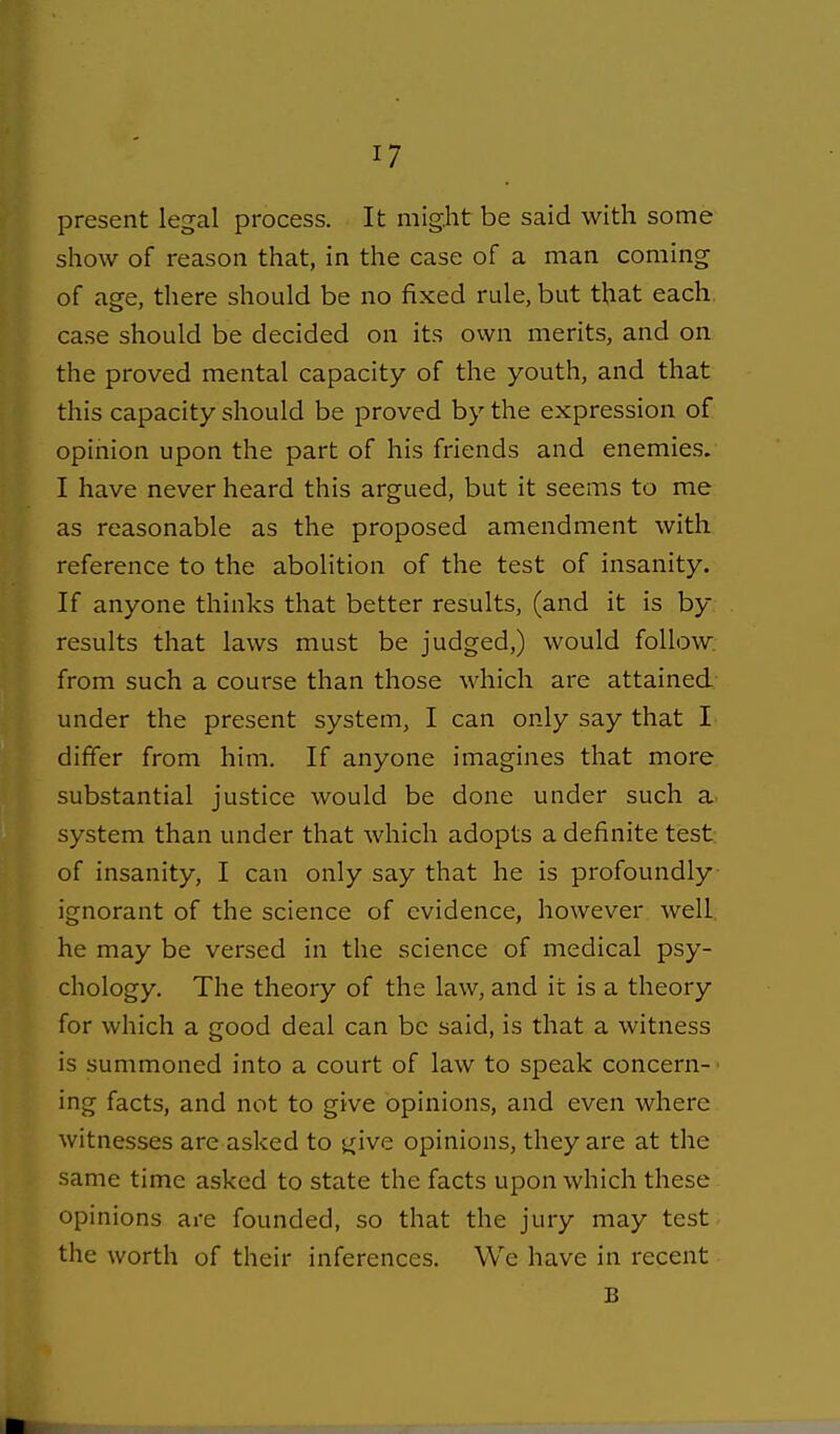 present legal process. It might be said with some show of reason that, in the case of a man coming of age, there should be no fixed rule, but that each case should be decided on its own merits, and on the proved mental capacity of the youth, and that this capacity should be proved by the expression of opinion upon the part of his friends and enemies. I have never heard this argued, but it seems to me as reasonable as the proposed amendment with reference to the abolition of the test of insanity. If anyone thinks that better results, (and it is by results that laws must be judged,) would follow, from such a course than those which are attained, under the present system, I can only say that I differ from him. If anyone imagines that more substantial justice would be done under such a system than under that which adopts a definite test of insanity, I can only say that he is profoundly ignorant of the science of evidence, however well he may be versed in the science of medical psy- chology. The theory of the law, and it is a theory for which a good deal can be said, is that a witness is summoned into a court of law to speak concern- ing facts, and not to give opinions, and even where witnesses are asked to give opinions, they are at the same time asked to state the facts upon which these opinions are founded, so that the jury may test the worth of their inferences. We have in recent B