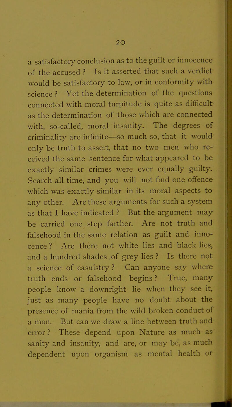a satisfactory conclusion as to the guilt or innocence of the accused ? Is it asserted that such a verdict would be satisfactory to law, or in conformity with science ? Yet the determination of the questions connected with moral turpitude is quite as difficult as the determination of those which are connected with, so-called, moral insanity. The degrees of criminality are infinite—so much so, that it would only be truth to assert, that no two men who re- ceived the same sentence for what appeared to be exactly similar crimes were ever equally guilty. Search all time, and you will not find one offence which was exactly similar in its moral aspects to any other. Are these argum.ents for such a system as that 1 have indicated ? But the argument may be carried one step farther. Are not truth and falsehood in the same relation as guilt and inno- cence ? Are there not white lies and black lies, and a hundred shades of grey lies ? Is there not a science of casuistry ? Can anyone say where truth ends or falsehood begins ? True, many people know a downright lie when they see it, just as many people have no doubt about the presence of mania from the wild broken conduct of a man. But can we draw a line between truth and errorThese depend upon Nature as much as sanity and insanity, and are, or may be, as much dependent upon organism as mental health or