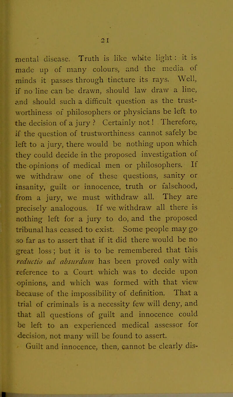 mental disease. Truth is like white light: it is made up of many colours, and the media of minds it passes through tincture its rays. Well, if no line can be drawn, should law draw a line, 3.nd should such a difficult question as the trust- worthiness 01 philosophers or physicians be left to the decision of a jury ? Certainly not! Therefore, if the question of trustworthiness cannot safely be left to a jury, there would be nothing upon which they could decide in the proposed investigation of the opinions of medical men or philosophers. If we withdraw one of these questions, sanity or insanity, guilt or innocence, truth or falsehood, from a jury, we must withdraw all. They are precisely analogous. If we withdraw all there is nothing left for a jury to do, and the proposed tribunal has ceased to exist. Some people may go so far as to assert that if it did there would be no great loss; but it is to be remembered that this reductio ad absiirdinn has been proved only with reference to a Court which was to decide upon •opinions, and which was formed with that view because of the impossibility of definition. That a trial of criminals is a necessity few will deny, and that all questions of guilt and innocence could be left to an experienced medical assessor for ■decision, not many will be found to assert. Guilt and innocence, then, cannot be clearly dis-