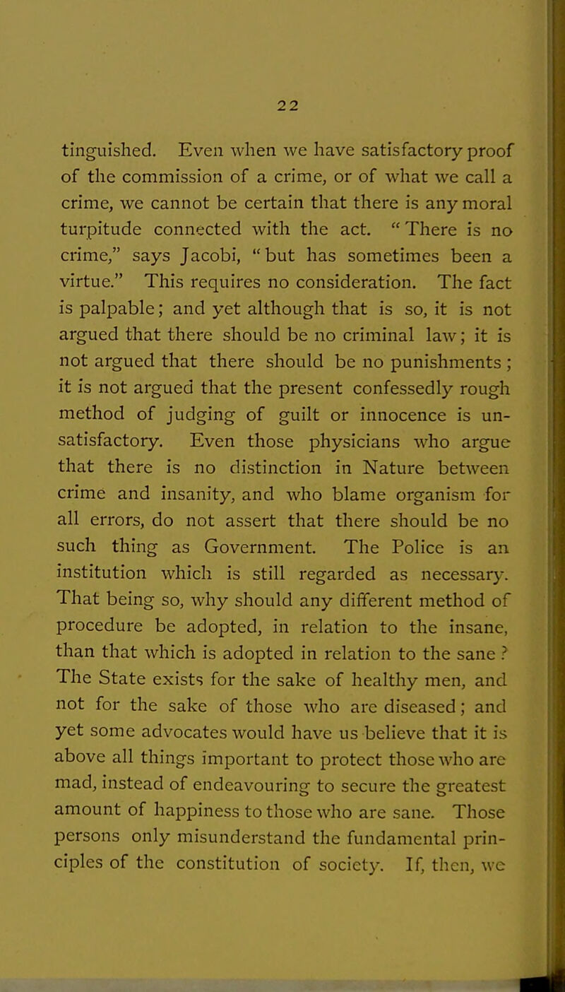 tinguished. Even when we have satisfactory proof of the commission of a crime, or of what we call a crime, we cannot be certain that there is any moral turpitude connected with the act. There is no crime, says Jacobi, but has sometimes been a virtue. This requires no consideration. The fact is palpable; and yet although that is so, it is not argued that there should be no criminal law; it is not argued that there should be no punishments ; it is not argued that the present confessedly rough method of judging of guilt or innocence is un- satisfactory. Even those physicians who argue that there is no di.stinction in Nature between crime and insanity, and who blame organism for all errors, do not assert that there should be no such thing as Government. The Police is an institution which is still regarded as necessary. That being so, why should any different method of procedure be adopted, in relation to the insane, than that which is adopted in relation to the sane ? The State exists for the sake of healthy men, and not for the sake of those who are diseased; and yet some advocates would have us believe that it is above all things important to protect those who are mad, instead of endeavouring to secure the greatest amount of happiness to those who are sane. Those persons only misunderstand the fundamental prin- ciples of the constitution of society. If, then, we