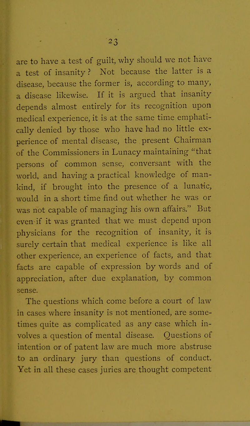 are to have a test of guilt, why should we not have a test of insanity ? Not because the latter is a disease, because the former is, according to many, a disease likewise. If it is argued that insanity depends almost entirely for its recognition upon medical experience, it is at the same time emphati- cally denied by those who have had no little ex- perience of mental disease, the present Chairman of the Commissioners in Lunacy maintaining that persons of common sense, conversant with the world, and having a practical knowledge of man- kind, if brought into the presence of a lunatic, would in a short time find out whether he was or was not capable of managing his own affairs. But even-if it was granted that we must depend upon physicians for the recognition of insanity, it is surely certain that medical experience is like all other experience, an experience of facts, and that facts are capable of expression by words and of appreciation, after due explanation, by common sense. The questions which come before a court of law in cases where insanity is not mentioned, are some- times quite as complicated as any case which in- volves a question of mental disease. Questions of intention or of patent law are much more abstruse to an ordinary jury than questions of conduct. Yet in all these cases juries are thought competent