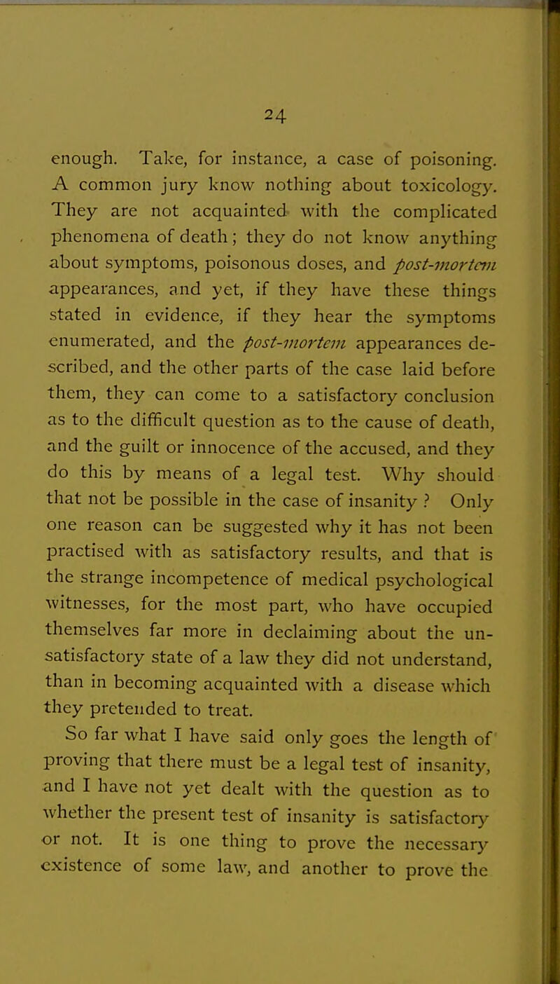 enough. Take, for instance, a case of poisoning. A common jury know nothing about toxicology. They are not acquainted with the complicated phenomena of death; they do not know anything about symptoms, poisonous doses, and post-mortem appearances, and yet, if they have these things stated in evidence, if they hear the symptoms enumerated, and the post-mortem appearances de- scribed, and the other parts of the case laid before them, they can come to a satisfactory conclusion as to the difficult question as to the cause of death, and the guilt or innocence of the accused, and they do this by means of a legal test. Why should that not be possible in the case of insanity } Only one reason can be suggested why it has not been practised with as satisfactory results, and that is the strange incompetence of medical psychological witnesses, for the most part, who have occupied themselves far more in declaiming about the un- satisfactory state of a law they did not understand, than in becoming acquainted with a disease which they pretended to treat. So far what I have said only goes the length of proving that there must be a legal test of insanity, and I have not yet dealt with the question as to whether the present test of insanity is satisfactory or not. It is one thing to prove the necessary existence of some law, and another to prove the