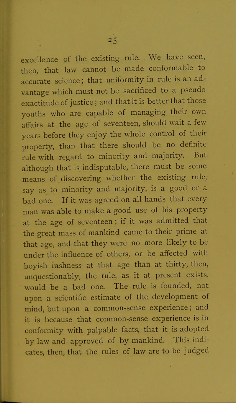 excellence of the existing rule. We have seen, then, that law cannot be made conformable to accurate science ; that uniformity in rule is an ad- vantage which must not be sacrificed to a pseudo exactitude of justice ;• and that it is better that those youths who are capable of managing their own affairs at the age of seventeen, should wait a few years before they enjoy the whole control of their property, than that there should be no definite rule with regard to minority and majority. But although that is indisputable, there must be some means of discovering whether the existing rule, say as to minority and majority, is a good or a bad one. If it was agreed on all hands that every man was able to make a good use of his property at the age of seventeen ; if it was admitted that the great mass of mankind came to their prime at that age, and that they were no more likely to be under the influence of others, or be affected with boyish rashness at that age than at thirty, then, unquestionably, the rule, as it at present exists, would be a bad one. The rule is founded, not upon a scientific estimate of the development of mind, but upon a common-sense experience; and it is because that common-sense experience is in conformity with palpable facts, that it is adopted by law and approved of by mankind. This indi- cates, then, that the rules of law are to be judged