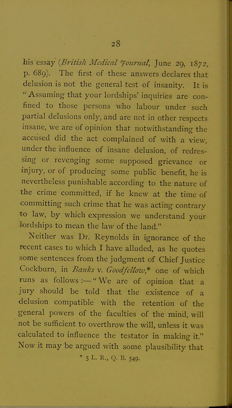 his essay {BritisJi Medical 'journal, June 29, 1872, p. 689). The first of these answers declares that delusion is not the general test of insanity. It is  Assuming that your lordships' inquiries are con- fined to those persons who labour under such partial delusions only, and are not in other respects insane, we are of opinion that notwithstanding the accused did the act complained of Avith a view, under the influence of insane delusion, of redres- smg or revenging some supposed grievance or injury, or of producing some public benefit, he is nevertheless punishable according to the nature of the crime committed, if he knew at the time of •committing such crime that he was acting contrary to law, by which expression we understand your lordships to mean the law of the land. Neither was Dr. Reynolds in ignorance of the recent cases to which I have alluded, as he quotes some sentences from the judgment of Chief Justice Cockburn, in Banks v. Goodfellow* one of which runs as follows :— We are of opinion that a jury should be told that the existence of a delusion compatible with the retention of the general powers of the faculties of the mind, will not be sufiicient to overthrow the will, unless it was calculated to influence the testator in making it. Now it may be argued with some plausibility that * 5 L- R., Q. B. 549.
