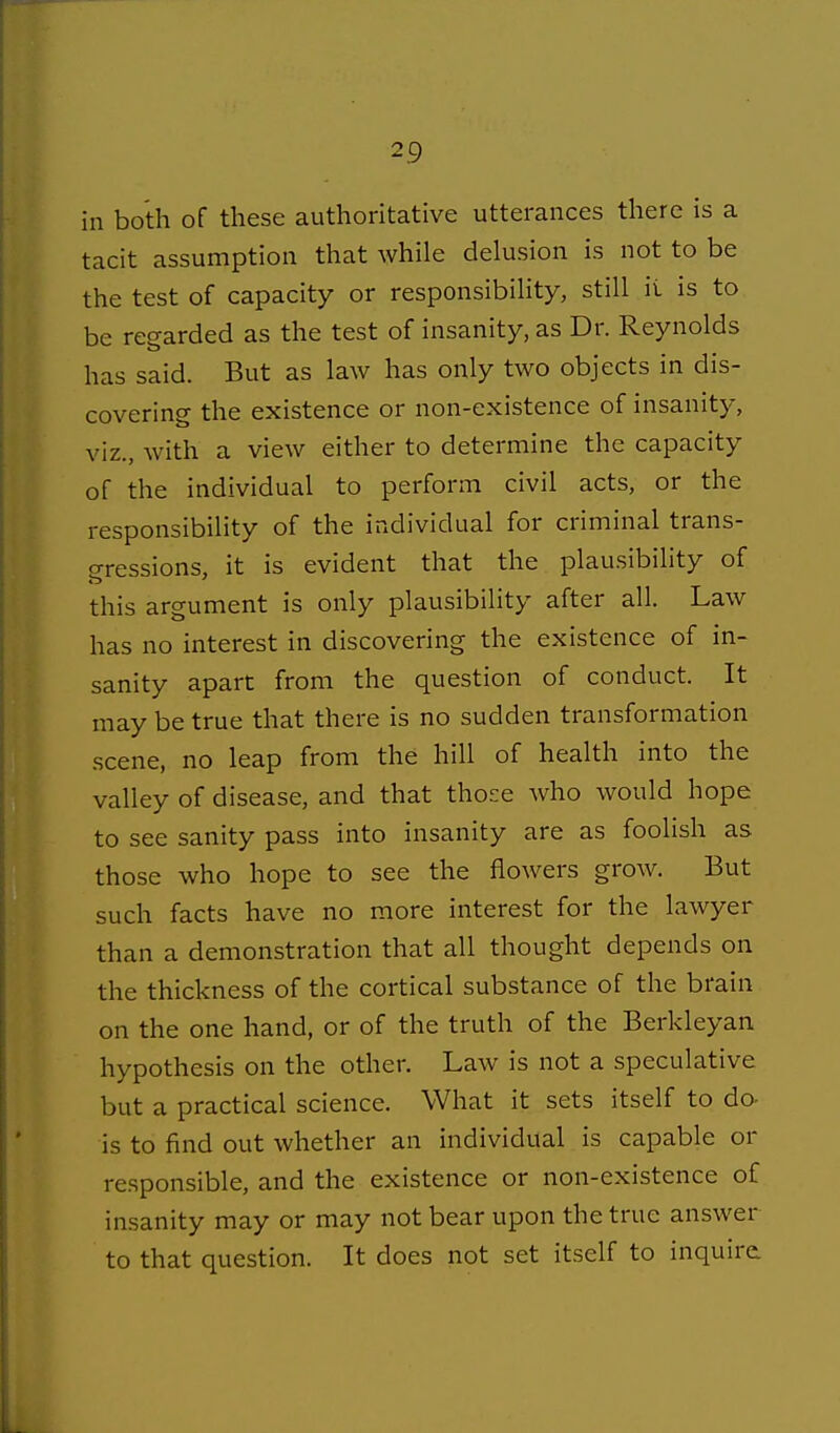 ill both of these authoritative utterances there is a tacit assumption that while delusion is not to be the test of capacity or responsibiHty, still it is to be reearded as the test of insanity, as Dr. Reynolds has said. But as law has only two objects in dis- covering the existence or non-existence of insanity, viz., with a view either to determine the capacity of the individual to perform civil acts, or the responsibility of the individual for criminal trans- gressions, it is evident that the plausibility of this argument is only plausibility after all. Law has no interest in discovering the existence of in- sanity apart from the question of conduct. It may be true that there is no sudden transformation scene, no leap from the hill of health into the valley of disease, and that those who would hope to see sanity pass into insanity are as foolish as those who hope to see the flowers grow. But such facts have no more interest for the lawyer than a demonstration that all thought depends on the thickness of the cortical substance of the brain on the one hand, or of the truth of the Berkleyan hypothesis on the other. Law is not a speculative but a practical science. What it sets itself to do- is to find out whether an individual is capable or responsible, and the existence or non-existence of insanity may or may not bear upon the true answer to that question. It does not set itself to inquire