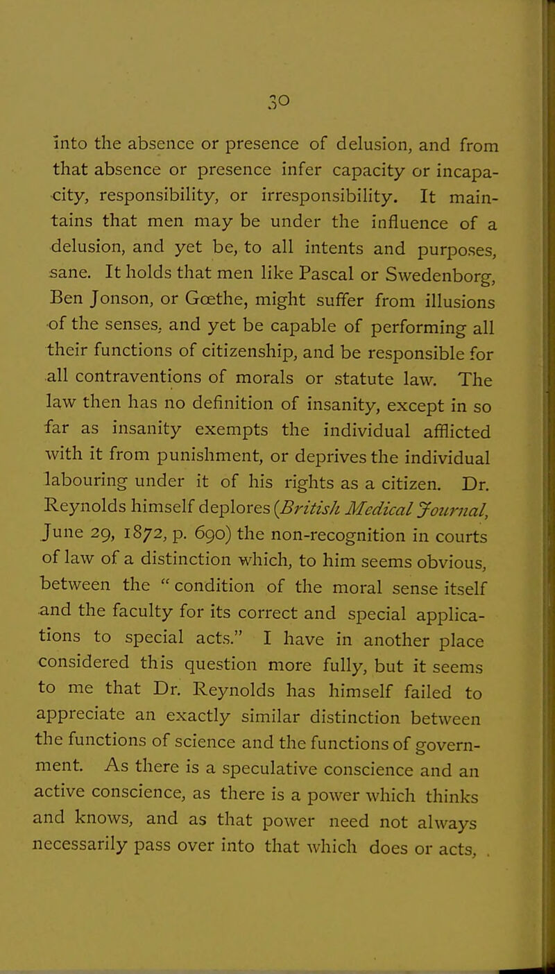 Into the absence or presence of delusion, and from that absence or presence infer capacity or incapa- city, responsibility, or irresponsibility. It main- tains that men may be under the influence of a delusion, and yet be, to all intents and purposes, sane. It holds that men like Pascal or Swedenborg, Ben Jonson, or Goethe, might suffer from illusions ■of the senses, and yet be capable of performing all their functions of citizenship, and be responsible for .all contraventions of morals or statute law. The law then has no definition of insanity, except in so far as insanity exempts the individual afflicted with it from punishment, or deprives the individual labouring under it of his rights as a citizen. Dr. Reynolds himself deplores {British Medical Joitrnal, June 29, 1872, p. 690) the non-recognition in courts of law of a distinction which, to him seems obvious, between the condition of the moral sense itself ■and the faculty for its correct and special applica- tions to special acts. I have in another place considered this question more fully, but it seems to me that Dr. Reynolds has himself failed to appreciate an exactly similar distinction between the functions of science and the functions of govern- ment. As there is a speculative conscience and an active conscience, as there is a power which thinks and knows, and as that power need not always necessarily pass over into that which does or acts.