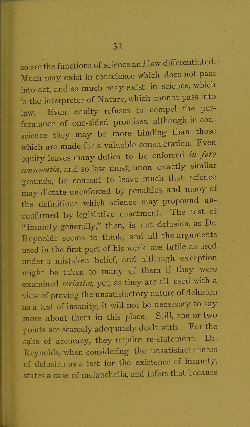 so are the functions of science and law differentiated. ■ Much may exist in conscience which does not pass into act, and so much may exist in science, which is the interpreter of Nature, which cannot pass into law. Even equity refuses to compel the per- formance of one-sided promises, although in con- science they may be more binding than those which are made for a valuable consideration. Even equity leaves many duties to be enforced in foro conscicntia, and so law must, upon exactly similar grounds, be content to leave much that science may dictate unenforced by penalties, and many of the definitions which science may propound un- confirmed by legislative enactment. The test of  insanity generally, then, is not delusion, as Dr. Reynolds seems to think, and all the arguments used in the first part of his work are futile as used under a mistaken belief, and although exception might be taken to many of them if they were examined seriatim, yet, as they are all used with a view of proving the unsatisfactory nature of delusion as a test of insanity, it will not be necessary to say more about them in this place. Still, one or two points are scarcely adequately dealt with. For the s^ke of accuracy, they require re-statement. Dr. Reynolds, when considering the unsatisfactoriness of delusion as a test for the existence of insanity, states a case of melancholia, and infers that because