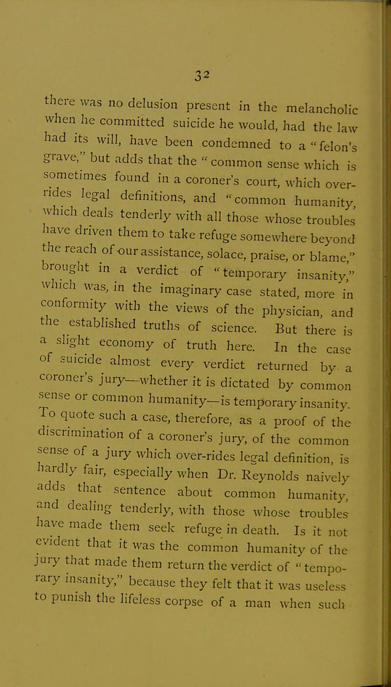 there was no delusion present in the melanchohc when he committed suicide he would, had the law had its will, have been condemned to a felon's grave, but adds that the  common sense which is sometimes found in a coroners court, which over- ndes legal definitions, and common humanity which deals tenderly with all those whose troubles have driven them to take refuge somewhere beyond the reach of our assistance, solace, praise, or blame  brought in a verdict of temporary insanity which was, in the imaginary case stated, more in conformity with the views of the physician, and the established truths of science. But there is a slight economy of truth here. In the case of suicide almost every verdict returned by- a coroner's jury-whether it is dictated by common sense or common humanity-is temporary insanity. To quote such a case, therefore, as a proof of the discrimination of a coroner's jury, of the common sense of a jury which over-rides lea-al definition, is hardly fair, especially when Dr. Reynolds naively adds that sentence about common humanity, and dealing tenderly, with those whose troubles have made them seek refuge in death. Is it not evident that it was the common humanity of the jury that made them return the verdict of tempo- rary insanity, because they felt that it was useless to punish the lifeless corpse of a man when such