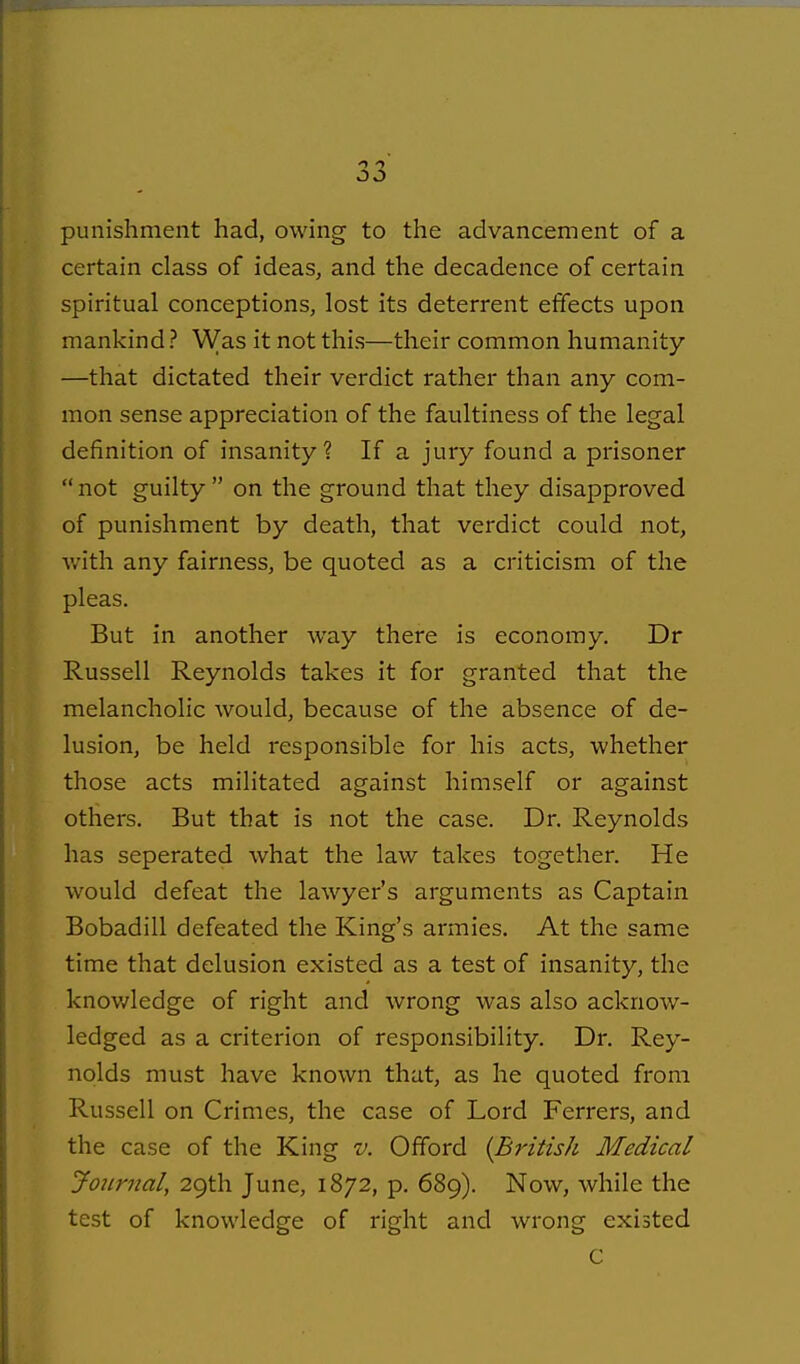 punishment had, owing to the advancement of a certain class of ideas, and the decadence of certain spiritual conceptions, lost its deterrent effects upon mankind ? Was it not this—their common humanity —that dictated their verdict rather than any com- mon sense appreciation of the faultiness of the legal definition of insanity? If a jury found a prisoner not guilty on the ground that they disapproved of punishment by death, that verdict could not, with any fairness, be quoted as a criticism of the pleas. But in another way there is economy. Dr Russell Reynolds takes it for granted that the melancholic Avould, because of the absence of de- lusion, be held responsible for his acts, whether those acts militated against himself or against others. But that is not the case. Dr. Reynolds has seperated what the law takes together. He would defeat the lawyer's arguments as Captain Bobadill defeated the King's armies. At the same time that delusion existed as a test of insanity, the knov/ledge of right and wrong was also acknow- ledged as a criterion of responsibility. Dr. Rey- nolds must have known that, as he quoted from Russell on Crimes, the case of Lord Ferrers, and the case of the King v. Offord {British Medical jfoitrnal, 29th June, 1872, p. 689). Now, while the test of knowledge of right and wrong existed C