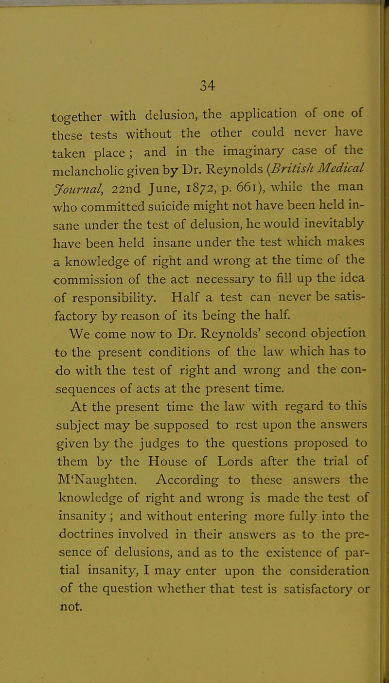 together with delusion, the application of one of these tests without the other could never have taken place ; and in the imaginary case of the melancholic given by Dr. Reynolds {British Medical Journal, 22nd June, 1872, p. 661), while the man who committed suicide might not have been held in- sane under the test of delusion, he would inevitably have been held insane under the test which makes a knowledge of right and wrong at the time of the commission of the act necessary to fill up the idea of responsibility. Half a test can never be satis- factory by reason of its being the half. We come now to Dr. Reynolds' second objection to the present conditions of the law which has to do with the test of right and wrong and the con- sequences of acts at the present time. At the present time the law with regard to this subject may be supposed to rest upon the answers given by the judges to the questions proposed to them by the House of Lords after the trial of M'Naugliten. According to these answers the knowledge of right and wrong is made the test of insanity; and without entering more fully into the doctrines involved in their answers as to the pre- sence of delusions, and as to the existence of par- tial insanity, I may enter upon the consideration of the question whether that test is satisfactory or not.