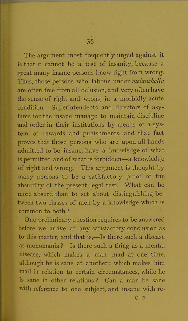The argument most frequently urged against it is that it cannot be a test of insanity, because a great many insane persons know right from wrong. Thus, those persons who labour under melancholia are often free from all delusion, and very often have the sense of right and wrong in a morbidly acute condition. Superintendents and directors of asy- lums for the insane manage to maintain discipline and order in their institutions by means of a sys- tem of rewards and punishments, and that fact proves that those persons who are upon all hands admitted to be insane, have a knoAvledge of what is permitted and of what is forbidden—a knowledge of right and wrong. This argument is thought by many persons to be a satisfactory proof of the absurdity of the present legal test. What can be more absurd than to set about distinguishing be- tween two classes of men by a knowledge which is common to both One preliminary question requires to be answered before we arrive at any satisfactory conclusion as to this matter, and that is,—Is there such a disease as monomania ? Is there such a thing as a mental disease, which makes a man mad at one time, although he is sane at another; which makes him mad in relation to certain circumstances, while he is sane in other relations ? Can a man be sane with reference to one subject, and insane with re- C 2