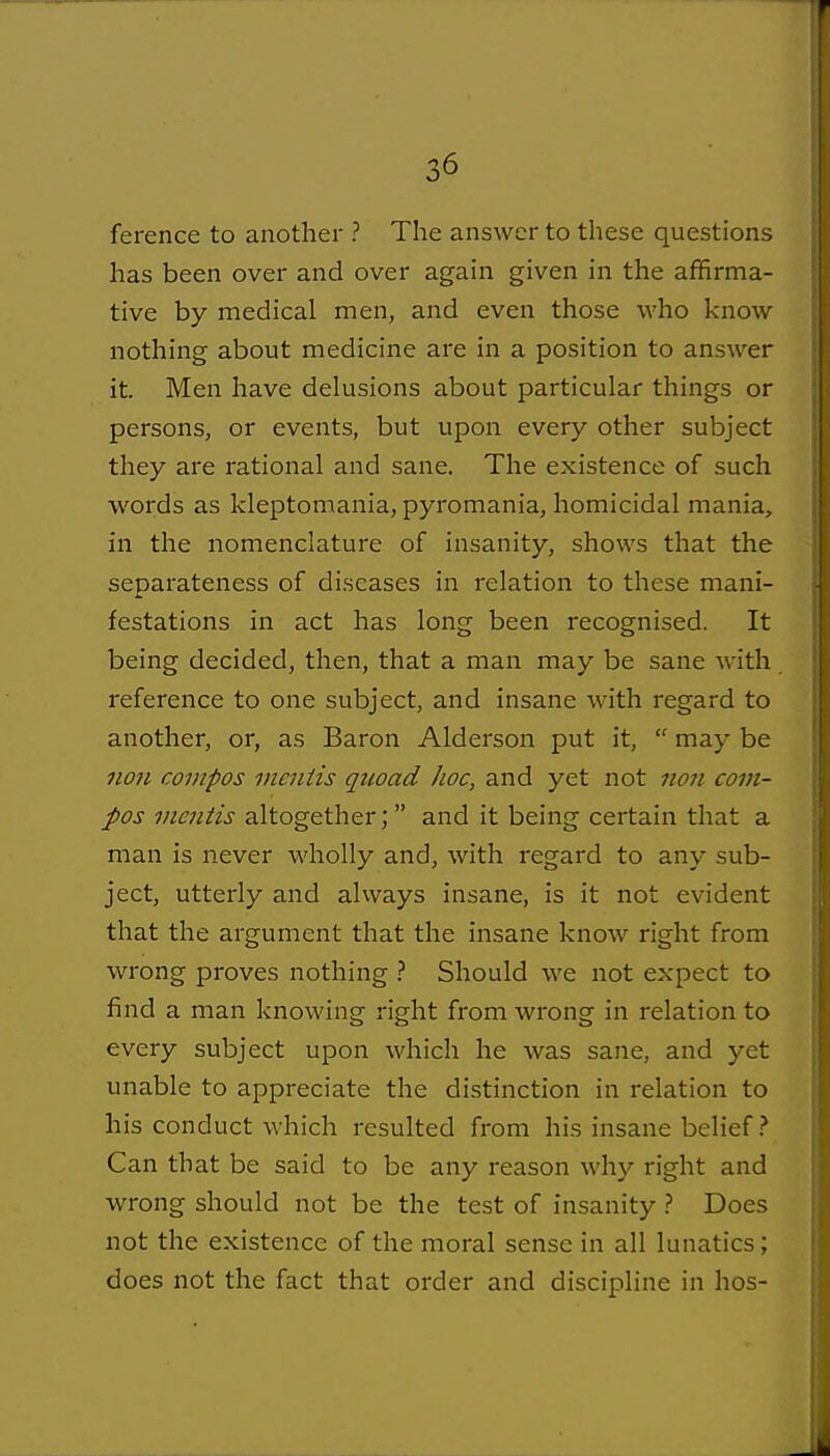 ference to another ? The answer to these questions has been over and over again given in the affirma- tive by medical men, and even those who know nothing about medicine are in a position to answer it. Men have delusions about particular things or persons, or events, but upon every other subject they are rational and sane. The existence of such words as kleptomania, pyromania, homicidal mania, in the nomenclature of insanity, shows that the separateness of diseases in relation to these mani- festations in act has long been recognised. It being decided, then, that a man may be sane with reference to one subject, and insane with regard to another, or, as Baron Alderson put it,  may be 11071 compos vicniis quoad hoc, and yet not non com- pos mentis altogether;  and it being certain that a man is never wholly and, with regard to any sub- ject, utterly and ahvays insane, is it not evident that the argument that the insane know right from wrong proves nothing 1 Should we not expect to find a man knowing right from wrong in relation to every subject upon which he was sane, and yet unable to appreciate the distinction in relation to his conduct which resulted from his insane belief Can that be said to be any reason why right and wrong should not be the test of insanity Does not the existence of the moral sense in all lunatics; does not the fact that order and discipline in hos-