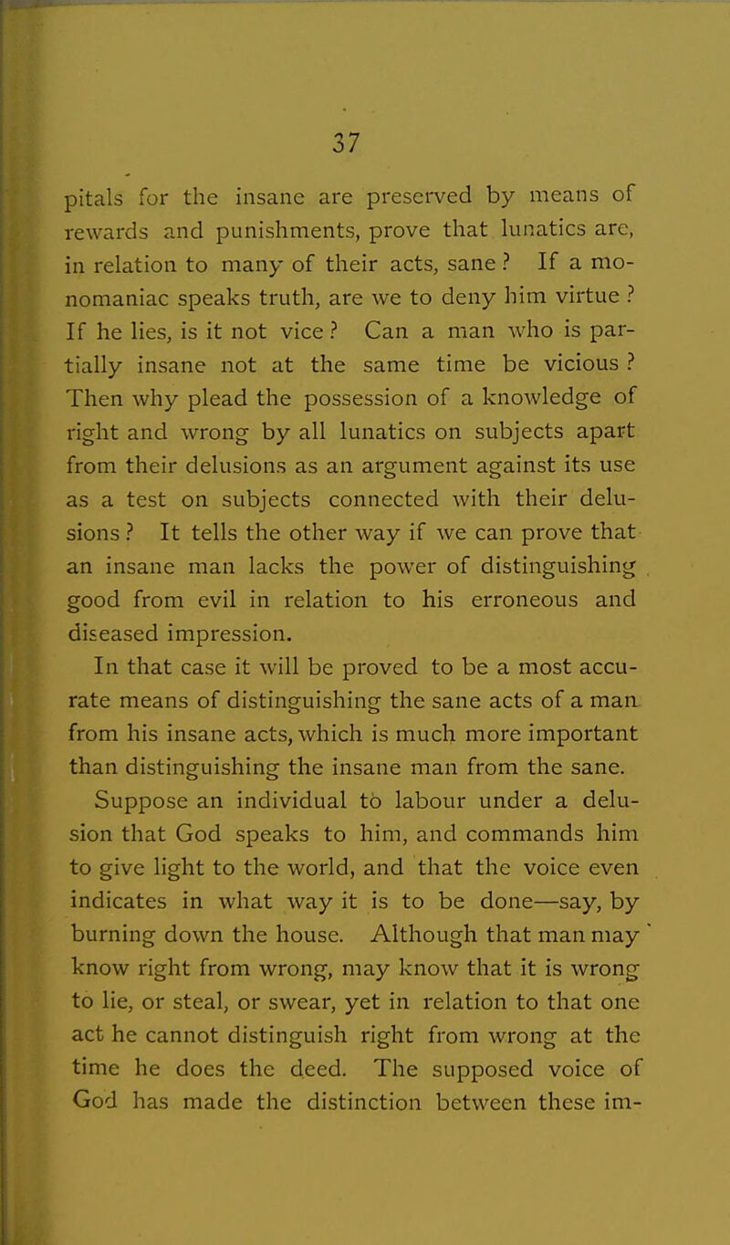 pitals for the insane are preserved by means of rewards and punishments, prove that lunatics are, in relation to many of their acts, sane ? If a mo- nomaniac speaks truth, are we to deny him virtue ? If he lies, is it not vice ? Can a man Avho is par- tially insane not at the same time be vicious ? Then why plead the possession of a knowledge of right and wrong by all lunatics on subjects apart from their delusions as an argument against its use as a test on subjects connected with their delu- sions ? It tells the other way if we can prove that- an insane man lacks the power of distinguishing good from evil in relation to his erroneous and diseased impression. In that case it will be proved to be a most accu- rate means of distinguishing the sane acts of a man from his insane acts, which is much more important than distinguishing the insane man from the sane. Suppose an individual to labour under a delu- sion that God speaks to him, and commands him to give light to the world, and that the voice even indicates in what way it is to be done—say, by burning down the house. Although that man may know right from wrong, may know that it is wrong to lie, or steal, or swear, yet in relation to that one act he cannot distinguish right from wrong at the time he does the deed. The supposed voice of God has made the distinction between these ini-