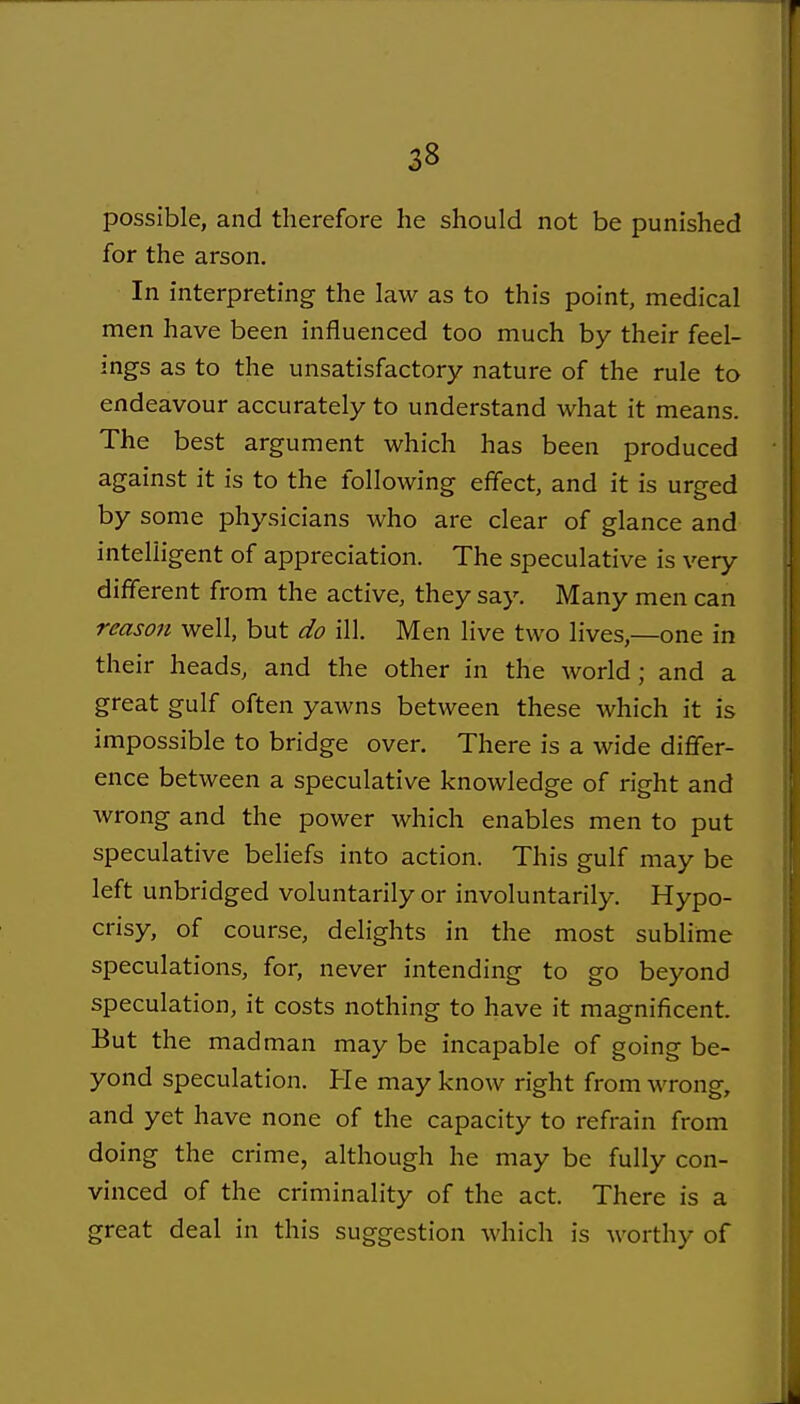 possible, and therefore he should not be punished for the arson. In interpreting the law as to this point, medical men have been influenced too much by their feel- ings as to the unsatisfactory nature of the rule to endeavour accurately to understand what it means. The best argument which has been produced against it is to the following effect, and it is urged by some physicians who are clear of glance and intelligent of appreciation. The speculative is very different from the active, they say. Many men can reason well, but do ill. Men live two lives,—one in their heads, and the other in the world; and a great gulf often yawns between these which it is impossible to bridge over. There is a wide differ- ence between a speculative knowledge of right and wrong and the power which enables men to put speculative beliefs into action. This gulf may be left unbridged voluntarily or involuntarily. Hypo- crisy, of course, delights in the most sublime speculations, for, never intending to go beyond speculation, it costs nothing to have it magnificent. But the madman may be incapable of going be- yond speculation. He may know right from wrong, and yet have none of the capacity to refrain from doing the crime, although he may be fully con- vinced of the criminality of the act. There is a great deal in this suggestion which is worthy of