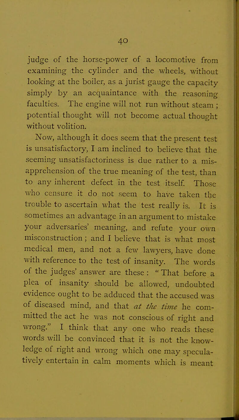 judge of the horse-power of a locomotive from examining the cylinder and the wheels, without looking at the boiler, as a jurist gauge the capacity simply by an acquaintance with the reasoning faculties. The engine will not run without steam ; potential thought will not become actual thought without volition. Now, although it does seem that the present test is unsatisfactory, I am inclined to believe that the seeming unsatisfactoriness is due rather to a mis- apprehension of the true meaning of the test, than to any inherent defect in the test itself Those who censure it do not seem to have taken the trouble to ascertain what the test really is. It is sometimes an advantage in an argument to mistake your adversaries' meaning, and refute your own misconstruction; and I beheve that is what most medical men, and not a few lawyers, have done with reference to the test of insanity. The words of the judges' answer are these : That before a plea of insanity should be allowed, undoubted evidence ought to be adduced that the accused was of diseased mind, and that at the time he com- mitted the act he was not conscious of right and wrong. I think that any one who reads these words will be convinced that it is not the know- ledge of right and wrong which one may specula- tively entertain in calm moments which is meant